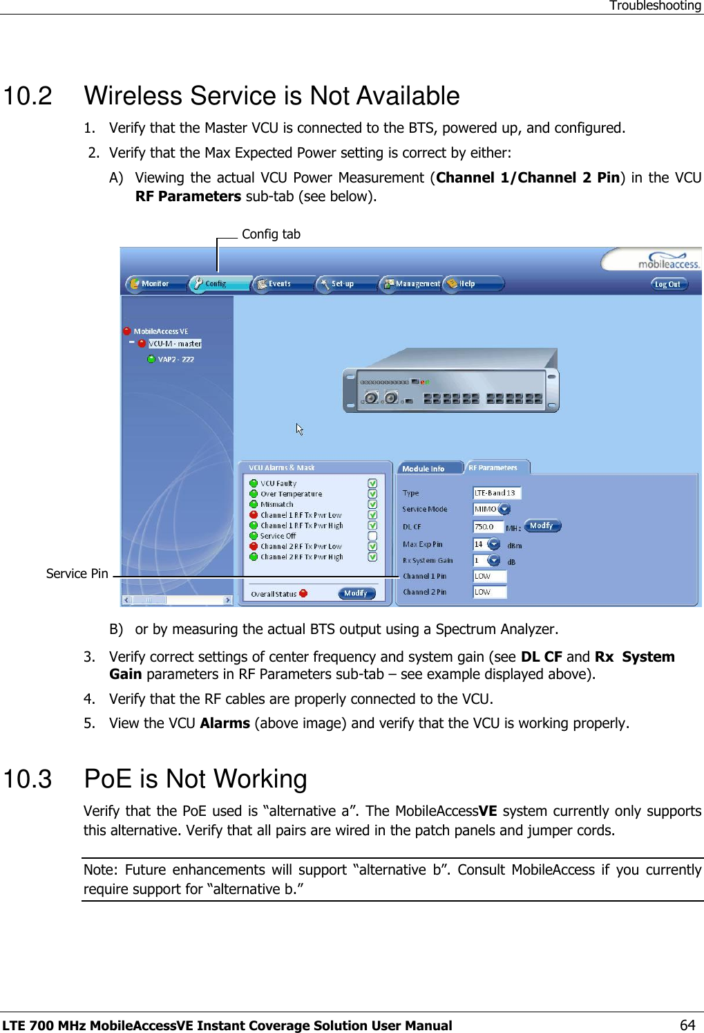 Troubleshooting LTE 700 MHz MobileAccessVE Instant Coverage Solution User Manual  64  10.2  Wireless Service is Not Available 1.  Verify that the Master VCU is connected to the BTS, powered up, and configured.  2.  Verify that the Max Expected Power setting is correct by either: A) Viewing the  actual  VCU Power  Measurement (Channel 1/Channel 2  Pin) in the  VCU RF Parameters sub-tab (see below).   B) or by measuring the actual BTS output using a Spectrum Analyzer. 3.  Verify correct settings of center frequency and system gain (see DL CF and Rx  System Gain parameters in RF Parameters sub-tab – see example displayed above). 4.  Verify that the RF cables are properly connected to the VCU. 5.  View the VCU Alarms (above image) and verify that the VCU is working properly.  10.3  PoE is Not Working Verify that the PoE used is “alternative a”. The MobileAccessVE system currently only supports this alternative. Verify that all pairs are wired in the patch panels and jumper cords. Note:  Future  enhancements  will  support  “alternative  b”.  Consult  MobileAccess  if  you  currently require support for “alternative b.” Config tab Service Pin  