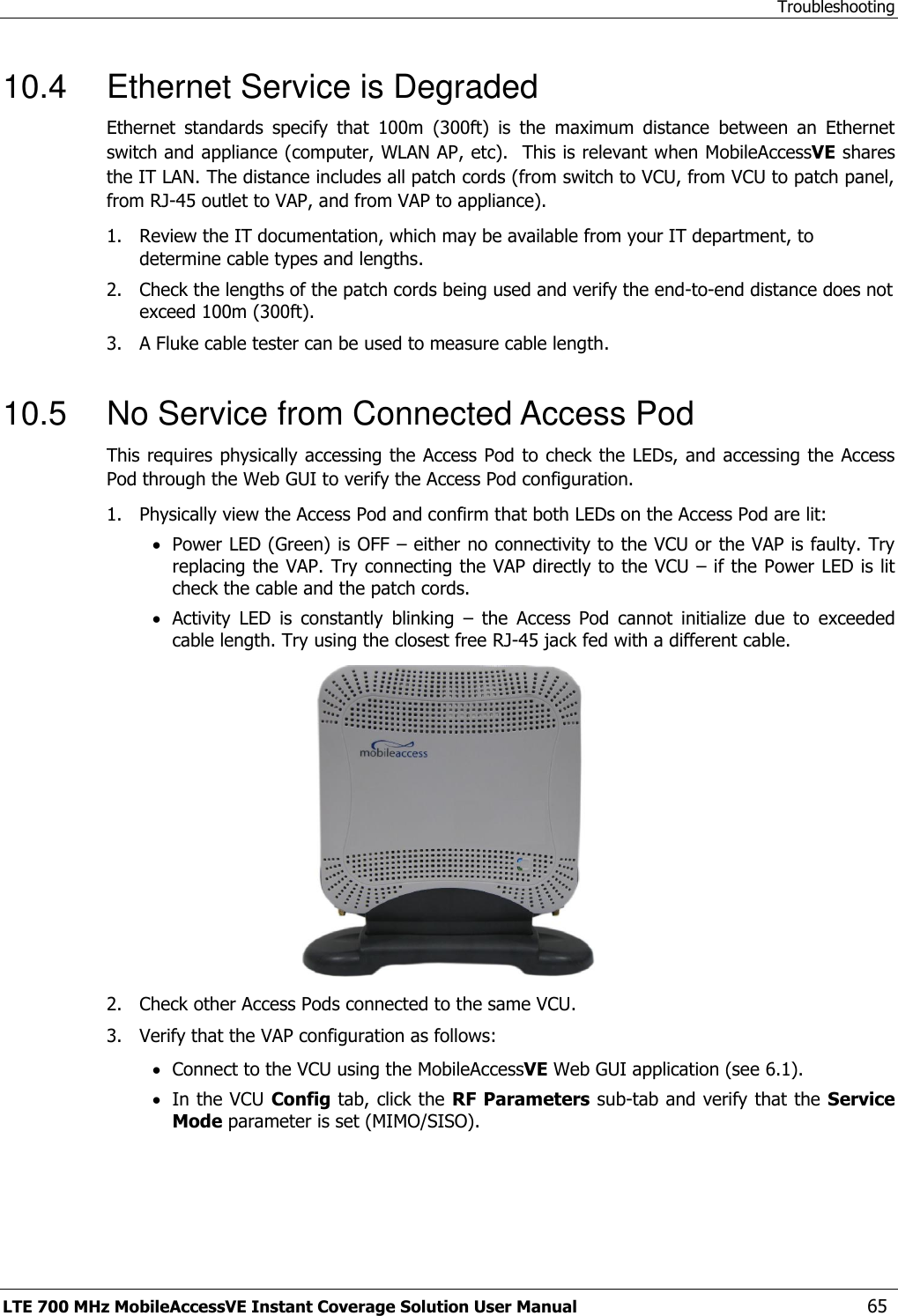 Troubleshooting LTE 700 MHz MobileAccessVE Instant Coverage Solution User Manual  65 10.4  Ethernet Service is Degraded Ethernet  standards  specify  that  100m  (300ft)  is  the  maximum  distance  between  an  Ethernet switch and appliance (computer, WLAN AP, etc).  This is relevant when MobileAccessVE shares the IT LAN. The distance includes all patch cords (from switch to VCU, from VCU to patch panel, from RJ-45 outlet to VAP, and from VAP to appliance).  1.  Review the IT documentation, which may be available from your IT department, to determine cable types and lengths. 2.  Check the lengths of the patch cords being used and verify the end-to-end distance does not exceed 100m (300ft). 3.  A Fluke cable tester can be used to measure cable length.  10.5  No Service from Connected Access Pod This requires physically accessing the Access Pod to check the LEDs, and accessing the Access Pod through the Web GUI to verify the Access Pod configuration.  1.  Physically view the Access Pod and confirm that both LEDs on the Access Pod are lit:  Power LED (Green) is OFF – either no connectivity to the VCU or the VAP is faulty. Try replacing the VAP. Try connecting the VAP directly to the VCU – if the Power LED is lit check the cable and the patch cords.  Activity  LED  is  constantly  blinking  –  the  Access  Pod  cannot  initialize  due  to  exceeded cable length. Try using the closest free RJ-45 jack fed with a different cable.  2.  Check other Access Pods connected to the same VCU. 3.  Verify that the VAP configuration as follows:  Connect to the VCU using the MobileAccessVE Web GUI application (see 6.1).  In the VCU Config tab, click the RF Parameters sub-tab and verify that the Service Mode parameter is set (MIMO/SISO). 