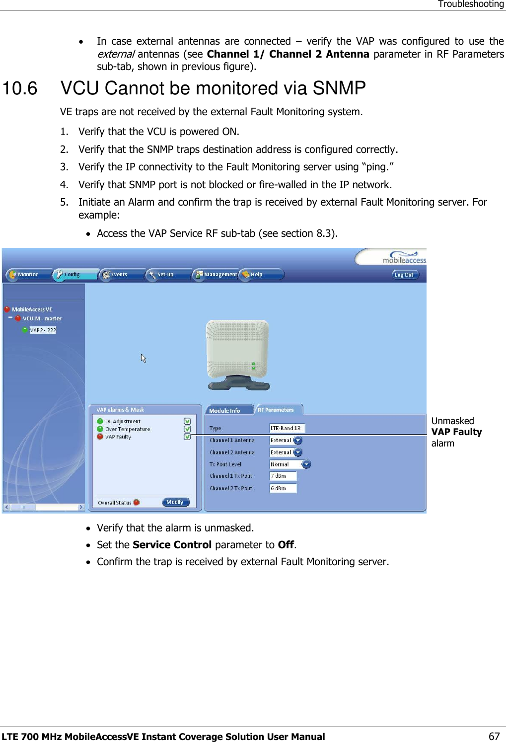 Troubleshooting LTE 700 MHz MobileAccessVE Instant Coverage Solution User Manual  67  In  case  external  antennas  are  connected  –  verify  the  VAP  was  configured  to  use  the external antennas (see Channel 1/ Channel 2 Antenna parameter in RF Parameters sub-tab, shown in previous figure).  10.6  VCU Cannot be monitored via SNMP VE traps are not received by the external Fault Monitoring system. 1.  Verify that the VCU is powered ON. 2.  Verify that the SNMP traps destination address is configured correctly. 3.  Verify the IP connectivity to the Fault Monitoring server using “ping.” 4.  Verify that SNMP port is not blocked or fire-walled in the IP network.  5.  Initiate an Alarm and confirm the trap is received by external Fault Monitoring server. For example:  Access the VAP Service RF sub-tab (see section 8.3).   Verify that the alarm is unmasked.  Set the Service Control parameter to Off.  Confirm the trap is received by external Fault Monitoring server.  Unmasked VAP Faulty alarm   