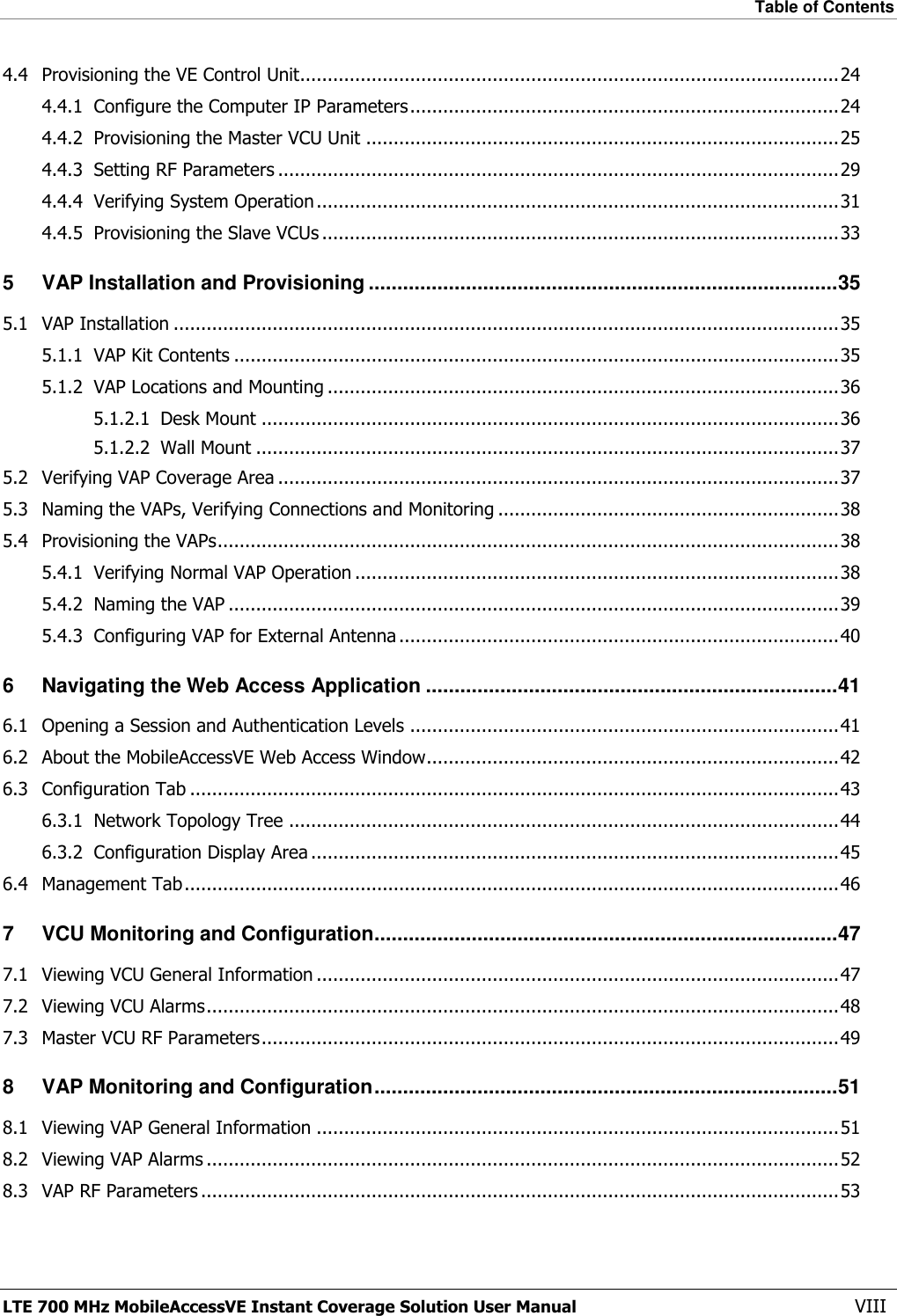 Table of Contents  LTE 700 MHz MobileAccessVE Instant Coverage Solution User Manual  VIII 4.4 Provisioning the VE Control Unit.................................................................................................. 24 4.4.1 Configure the Computer IP Parameters .............................................................................. 24 4.4.2 Provisioning the Master VCU Unit ...................................................................................... 25 4.4.3 Setting RF Parameters ...................................................................................................... 29 4.4.4 Verifying System Operation ............................................................................................... 31 4.4.5 Provisioning the Slave VCUs .............................................................................................. 33 5 VAP Installation and Provisioning .................................................................................. 35 5.1 VAP Installation ......................................................................................................................... 35 5.1.1 VAP Kit Contents .............................................................................................................. 35 5.1.2 VAP Locations and Mounting ............................................................................................. 36 5.1.2.1 Desk Mount ......................................................................................................... 36 5.1.2.2 Wall Mount .......................................................................................................... 37 5.2 Verifying VAP Coverage Area ...................................................................................................... 37 5.3 Naming the VAPs, Verifying Connections and Monitoring .............................................................. 38 5.4 Provisioning the VAPs ................................................................................................................. 38 5.4.1 Verifying Normal VAP Operation ........................................................................................ 38 5.4.2 Naming the VAP ............................................................................................................... 39 5.4.3 Configuring VAP for External Antenna ................................................................................ 40 6 Navigating the Web Access Application ........................................................................ 41 6.1 Opening a Session and Authentication Levels .............................................................................. 41 6.2 About the MobileAccessVE Web Access Window........................................................................... 42 6.3 Configuration Tab ...................................................................................................................... 43 6.3.1 Network Topology Tree .................................................................................................... 44 6.3.2 Configuration Display Area ................................................................................................ 45 6.4 Management Tab ....................................................................................................................... 46 7 VCU Monitoring and Configuration ................................................................................. 47 7.1 Viewing VCU General Information ............................................................................................... 47 7.2 Viewing VCU Alarms ................................................................................................................... 48 7.3 Master VCU RF Parameters ......................................................................................................... 49 8 VAP Monitoring and Configuration ................................................................................. 51 8.1 Viewing VAP General Information ............................................................................................... 51 8.2 Viewing VAP Alarms ................................................................................................................... 52 8.3 VAP RF Parameters .................................................................................................................... 53 