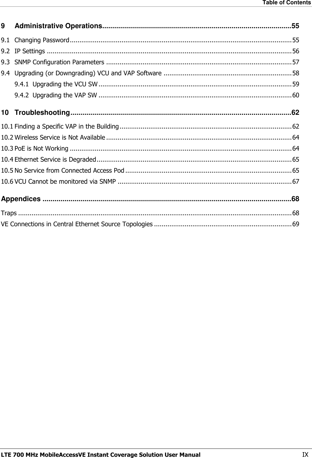 Table of Contents  LTE 700 MHz MobileAccessVE Instant Coverage Solution User Manual  IX 9 Administrative Operations............................................................................................... 55 9.1 Changing Password .................................................................................................................... 55 9.2 IP Settings ................................................................................................................................ 56 9.3 SNMP Configuration Parameters ................................................................................................. 57 9.4 Upgrading (or Downgrading) VCU and VAP Software ................................................................... 58 9.4.1 Upgrading the VCU SW ..................................................................................................... 59 9.4.2 Upgrading the VAP SW ..................................................................................................... 60 10 Troubleshooting ............................................................................................................... 62 10.1 Finding a Specific VAP in the Building .......................................................................................... 62 10.2 Wireless Service is Not Available ................................................................................................. 64 10.3 PoE is Not Working .................................................................................................................... 64 10.4 Ethernet Service is Degraded ...................................................................................................... 65 10.5 No Service from Connected Access Pod ....................................................................................... 65 10.6 VCU Cannot be monitored via SNMP ........................................................................................... 67 Appendices ............................................................................................................................. 68 Traps ............................................................................................................................................... 68 VE Connections in Central Ethernet Source Topologies ........................................................................ 69 