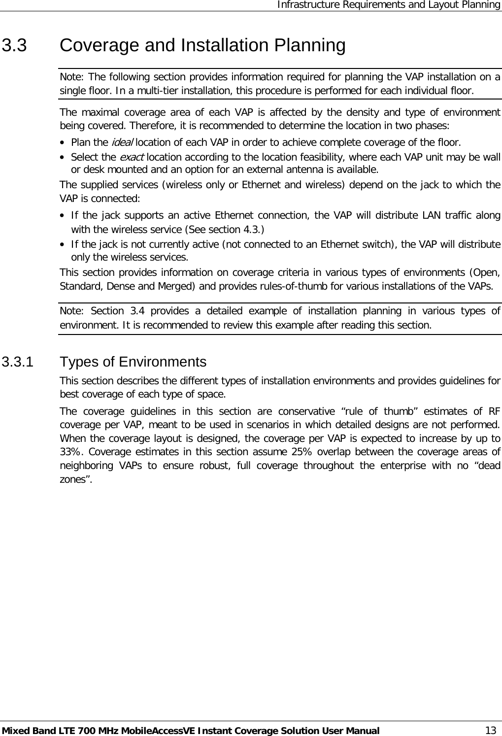 Infrastructure Requirements and Layout Planning Mixed Band LTE 700 MHz MobileAccessVE Instant Coverage Solution User Manual  13 3.3  Coverage and Installation Planning Note: The following section provides information required for planning the VAP installation on a single floor. In a multi-tier installation, this procedure is performed for each individual floor.  The maximal coverage area of each VAP is affected by the density and type of environment being covered. Therefore, it is recommended to determine the location in two phases: • Plan the ideal location of each VAP in order to achieve complete coverage of the floor. • Select the exact location according to the location feasibility, where each VAP unit may be wall or desk mounted and an option for an external antenna is available. The supplied services (wireless only or Ethernet and wireless) depend on the jack to which the VAP is connected:  • If the jack supports an active Ethernet connection, the VAP will distribute LAN traffic along with the wireless service (See section  4.3.) • If the jack is not currently active (not connected to an Ethernet switch), the VAP will distribute only the wireless services. This section provides information on coverage criteria in various types of environments (Open, Standard, Dense and Merged) and provides rules-of-thumb for various installations of the VAPs.  Note:  Section  3.4 provides a detailed example of installation planning in various types of environment. It is recommended to review this example after reading this section. 3.3.1  Types of Environments This section describes the different types of installation environments and provides guidelines for best coverage of each type of space. The coverage guidelines in this section are conservative “rule of thumb” estimates of RF coverage per VAP, meant to be used in scenarios in which detailed designs are not performed. When the coverage layout is designed, the coverage per VAP is expected to increase by up to 33%. Coverage estimates in this section assume 25% overlap between the coverage areas of neighboring VAPs to ensure robust, full coverage throughout the enterprise with no “dead zones”.        