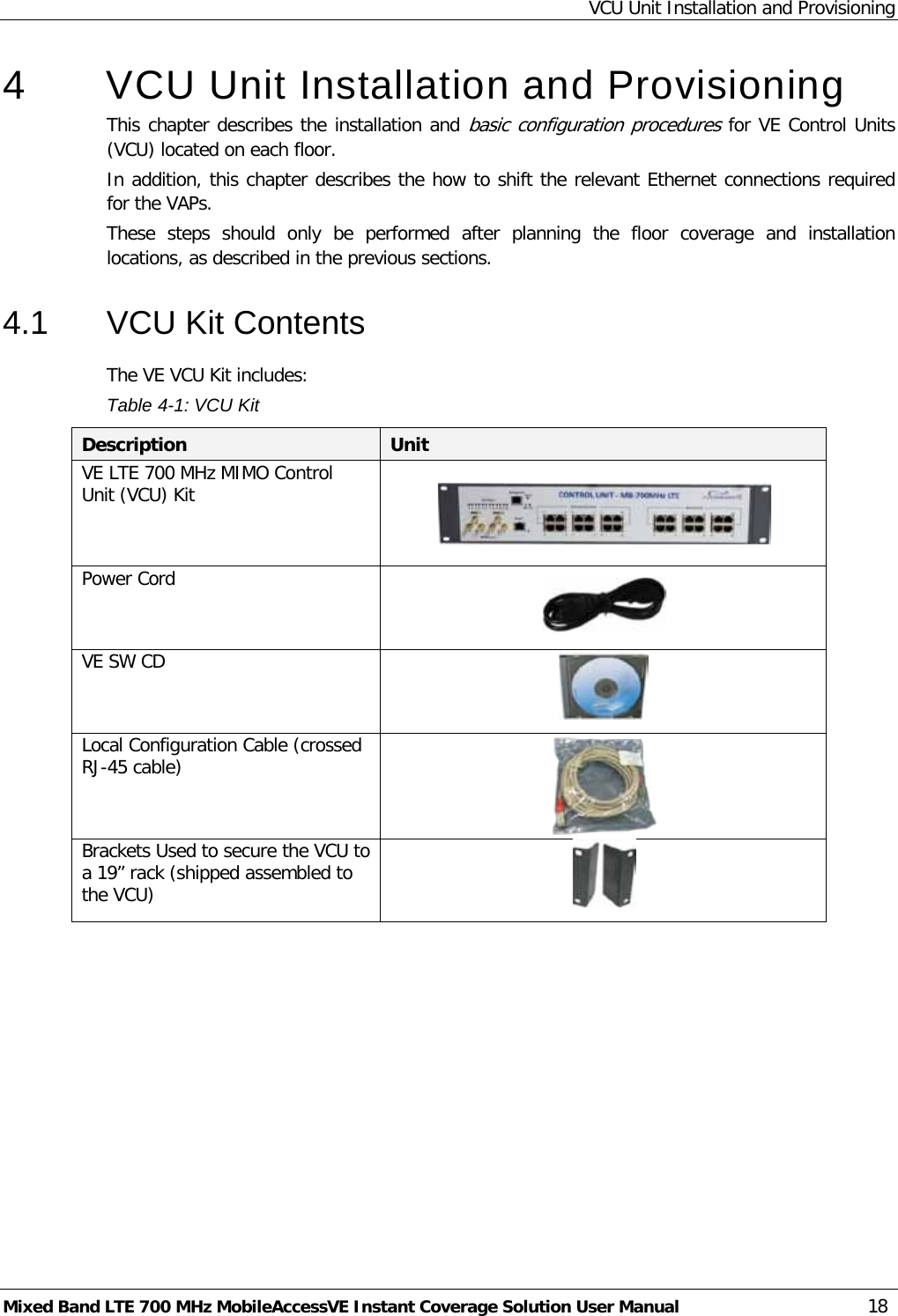 VCU Unit Installation and Provisioning Mixed Band LTE 700 MHz MobileAccessVE Instant Coverage Solution User Manual  18 4  VCU Unit Installation and Provisioning This chapter describes the installation and basic configuration procedures for VE Control Units (VCU) located on each floor.  In addition, this chapter describes the how to shift the relevant Ethernet connections required for the VAPs.  These  steps  should  only  be performed after planning the floor coverage and installation locations, as described in the previous sections. 4.1  VCU Kit Contents The VE VCU Kit includes: Table  4-1: VCU Kit Description Unit VE LTE 700 MHz MIMO Control Unit (VCU) Kit      Power Cord   VE SW CD  Local Configuration Cable (crossed RJ-45 cable)  Brackets Used to secure the VCU to a 19” rack (shipped assembled to the VCU)      