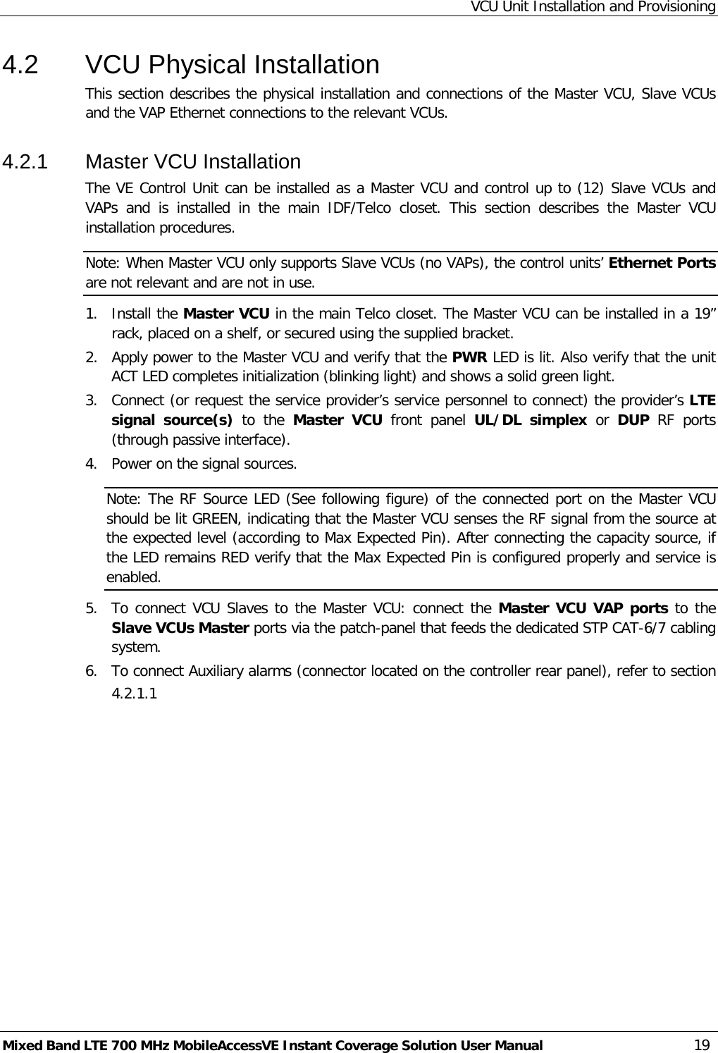 VCU Unit Installation and Provisioning Mixed Band LTE 700 MHz MobileAccessVE Instant Coverage Solution User Manual  19 4.2  VCU Physical Installation This section describes the physical installation and connections of the Master VCU, Slave VCUs and the VAP Ethernet connections to the relevant VCUs. 4.2.1  Master VCU Installation The VE Control Unit can be installed as a Master VCU and control up to (12) Slave VCUs and VAPs and is installed in the main IDF/Telco  closet. This section describes the Master VCU installation procedures. Note: When Master VCU only supports Slave VCUs (no VAPs), the control units’ Ethernet Ports are not relevant and are not in use. 1.  Install the Master VCU in the main Telco closet. The Master VCU can be installed in a 19” rack, placed on a shelf, or secured using the supplied bracket. 2.  Apply power to the Master VCU and verify that the PWR LED is lit. Also verify that the unit ACT LED completes initialization (blinking light) and shows a solid green light. 3.  Connect (or request the service provider’s service personnel to connect) the provider’s LTE signal source(s) to the Master VCU front panel UL/DL simplex or  DUP RF ports (through passive interface).  4.  Power on the signal sources. Note: The RF Source LED (See following figure) of the connected port on the Master VCU should be lit GREEN, indicating that the Master VCU senses the RF signal from the source at the expected level (according to Max Expected Pin). After connecting the capacity source, if the LED remains RED verify that the Max Expected Pin is configured properly and service is enabled. 5.  To connect VCU Slaves to the Master VCU: connect the Master VCU VAP ports to the Slave VCUs Master ports via the patch-panel that feeds the dedicated STP CAT-6/7 cabling system. 6.  To connect Auxiliary alarms (connector located on the controller rear panel), refer to section  4.2.1.1     