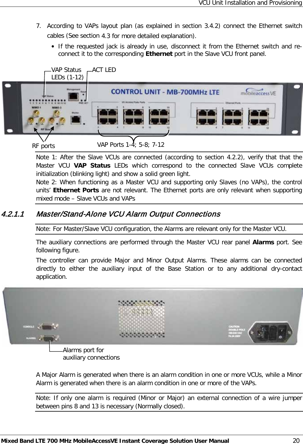 VCU Unit Installation and Provisioning Mixed Band LTE 700 MHz MobileAccessVE Instant Coverage Solution User Manual  20 7.  According to VAPs layout plan (as explained in section  3.4.2) connect the Ethernet switch cables (See section  4.3 for more detailed explanation). • If the requested jack is already in use, disconnect it from the Ethernet switch and re-connect it to the corresponding Ethernet port in the Slave VCU front panel.      Note 1: After the Slave VCUs are connected (according to section  4.2.2), verify that that the Master VCU VAP  Status LEDs which correspond to the connected Slave  VCUs complete initialization (blinking light) and show a solid green light. Note 2: When functioning as a Master VCU and supporting only Slaves (no VAPs), the control units’ Ethernet Ports are not relevant. The Ethernet ports are only relevant when supporting mixed mode – Slave VCUs and VAPs 4.2.1.1 Master/Stand-Alone VCU Alarm Output Connections Note: For Master/Slave VCU configuration, the Alarms are relevant only for the Master VCU. The auxiliary connections are performed through the Master VCU rear panel Alarms port. See following figure. The controller can provide Major and Minor Output  Alarms. These alarms can be connected directly to either  the auxiliary input of the Base Station or to any additional dry-contact application.    A Major Alarm is generated when there is an alarm condition in one or more VCUs, while a Minor Alarm is generated when there is an alarm condition in one or more of the VAPs. Note: If only one alarm is required (Minor or Major) an external connection of a wire jumper between pins 8 and 13 is necessary (Normally closed). RF ports  VAP Ports 1-4; 5-8; 7-12 ACT LED  VAP Status LEDs (1-12) Alarms port for auxiliary connections  