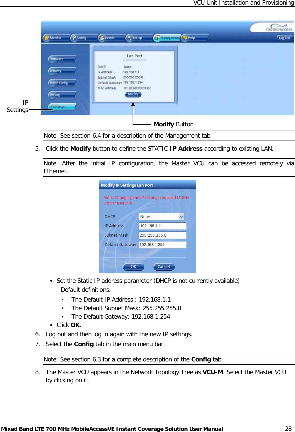 VCU Unit Installation and Provisioning Mixed Band LTE 700 MHz MobileAccessVE Instant Coverage Solution User Manual  28   Note: See section  6.4 for a description of the Management tab. 5.  Click the Modify button to define the STATIC IP Address according to existing LAN.  Note:  After the initial IP  configuration, the Master VCU can be accessed remotely via Ethernet.  • Set the Static IP address parameter (DHCP is not currently available) Default definitions: • The Default IP Address : 192.168.1.1 • The Default Subnet Mask: 255.255.255.0 • The Default Gateway: 192.168.1.254 • Click OK. 6.  Log out and then log in again with the new IP settings. 7.  Select the Config tab in the main menu bar. Note: See section  6.3 for a complete description of the Config tab. 8.  The Master VCU appears in the Network Topology Tree as VCU-M. Select the Master VCU by clicking on it. Modify Button IP Settings 