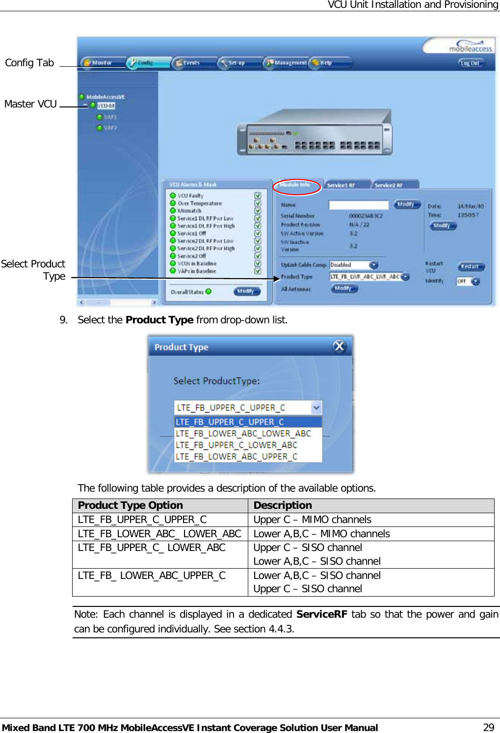 VCU Unit Installation and Provisioning Mixed Band LTE 700 MHz MobileAccessVE Instant Coverage Solution User Manual  29  9.  Select the Product Type from drop-down list.   The following table provides a description of the available options. Product Type Option Description LTE_FB_UPPER_C_UPPER_C Upper C – MIMO channels LTE_FB_LOWER_ABC_ LOWER_ABC Lower A,B,C – MIMO channels LTE_FB_UPPER_C_ LOWER_ABC Upper C – SISO channel Lower A,B,C – SISO channel LTE_FB_ LOWER_ABC_UPPER_C Lower A,B,C – SISO channel Upper C – SISO channel Note: Each channel is displayed in a dedicated ServiceRF tab so that the power and gain can be configured individually. See section  4.4.3.    Master VCU Config Tab  Select Product Type 