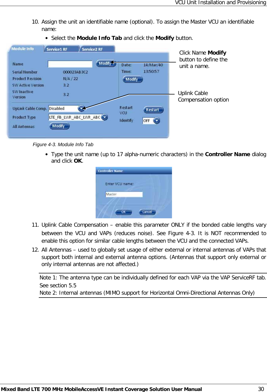 VCU Unit Installation and Provisioning Mixed Band LTE 700 MHz MobileAccessVE Instant Coverage Solution User Manual  30 10. Assign the unit an identifiable name (optional). To assign the Master VCU an identifiable name: • Select the Module Info Tab and click the Modify button.   Figure  4-3. Module Info Tab • Type the unit name (up to 17 alpha-numeric characters) in the Controller Name dialog and click OK.  11. Uplink Cable Compensation – enable this parameter ONLY if the bonded cable lengths vary between the VCU and VAPs (reduces noise). See Figure  4-3. It is NOT recommended to enable this option for similar cable lengths between the VCU and the connected VAPs. 12. All Antennas – used to globally set usage of either external or internal antennas of VAPs that support both internal and external antenna options. (Antennas that support only external or only internal antennas are not affected.)   Note 1: The antenna type can be individually defined for each VAP via the VAP ServiceRF tab. See section  5.5 Note 2: Internal antennas (MIMO support for Horizontal Omni-Directional Antennas Only)    Click Name Modify button to define the unit a name.  Uplink Cable Compensation option  