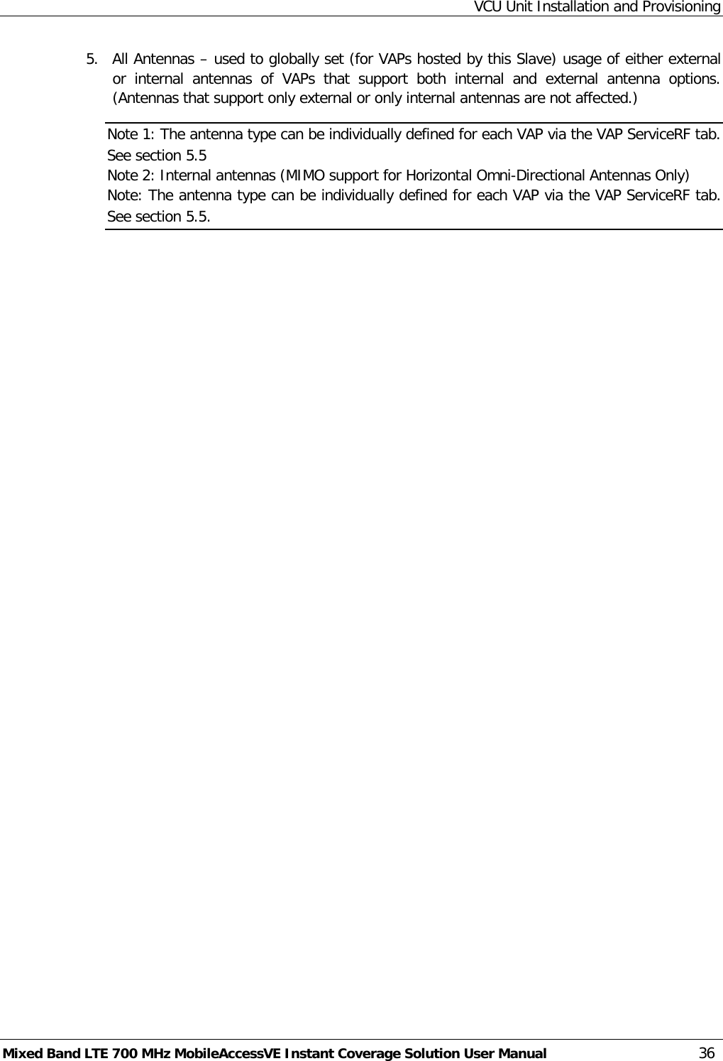 VCU Unit Installation and Provisioning Mixed Band LTE 700 MHz MobileAccessVE Instant Coverage Solution User Manual  36 5.  All Antennas – used to globally set (for VAPs hosted by this Slave) usage of either external or internal antennas of VAPs that support both internal and external antenna options. (Antennas that support only external or only internal antennas are not affected.)   Note 1: The antenna type can be individually defined for each VAP via the VAP ServiceRF tab. See section  5.5 Note 2: Internal antennas (MIMO support for Horizontal Omni-Directional Antennas Only) Note: The antenna type can be individually defined for each VAP via the VAP ServiceRF tab. See section  5.5.    