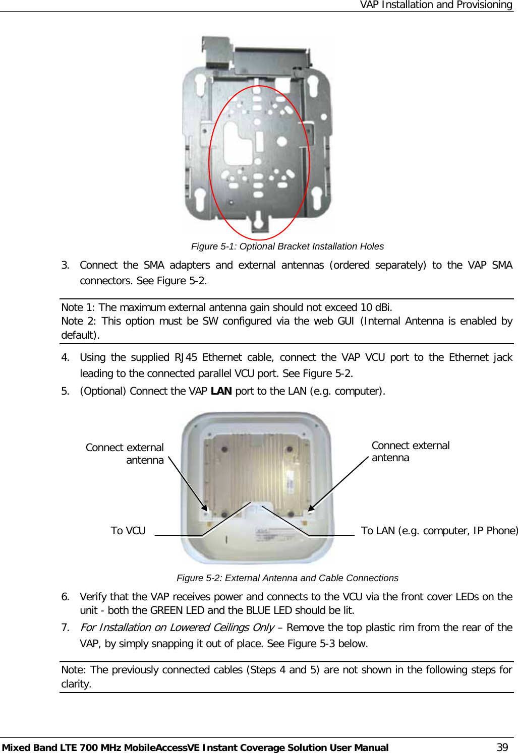 VAP Installation and Provisioning Mixed Band LTE 700 MHz MobileAccessVE Instant Coverage Solution User Manual  39  Figure  5-1: Optional Bracket Installation Holes  3.  Connect the SMA adapters and external antennas (ordered separately) to the VAP SMA connectors. See Figure  5-2. Note 1: The maximum external antenna gain should not exceed 10 dBi. Note 2: This option must be SW configured via the web GUI (Internal Antenna is enabled by default). 4.  Using the supplied RJ45 Ethernet cable, connect the VAP VCU port to the Ethernet jack leading to the connected parallel VCU port. See Figure  5-2. 5.  (Optional) Connect the VAP LAN port to the LAN (e.g. computer).  Figure  5-2: External Antenna and Cable Connections 6.  Verify that the VAP receives power and connects to the VCU via the front cover LEDs on the unit - both the GREEN LED and the BLUE LED should be lit. 7. For Installation on Lowered Ceilings Only – Remove the top plastic rim from the rear of the VAP, by simply snapping it out of place. See Figure  5-3 below. Note: The previously connected cables (Steps 4 and 5) are not shown in the following steps for clarity.  Connect external antenna To VCU Connect external antenna To LAN (e.g. computer, IP Phone) 