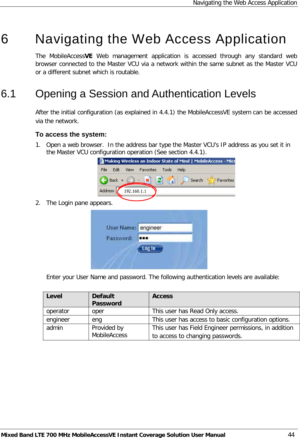 Navigating the Web Access Application Mixed Band LTE 700 MHz MobileAccessVE Instant Coverage Solution User Manual  44   6  Navigating the Web Access Application  The  MobileAccessVE Web  management application is accessed through any standard web browser connected to the Master VCU via a network within the same subnet as the Master VCU or a different subnet which is routable. 6.1  Opening a Session and Authentication Levels After the initial configuration (as explained in  4.4.1) the MobileAccessVE system can be accessed via the network.  To access the system: 1.  Open a web browser.  In the address bar type the Master VCU’s IP address as you set it in the Master VCU configuration operation (See section  4.4.1).  2.  The Login pane appears.   Enter your User Name and password. The following authentication levels are available:  Level Default Password Access  operator oper  This user has Read Only access. engineer eng This user has access to basic configuration options. admin  Provided by MobileAccess This user has Field Engineer permissions, in addition to access to changing passwords.  