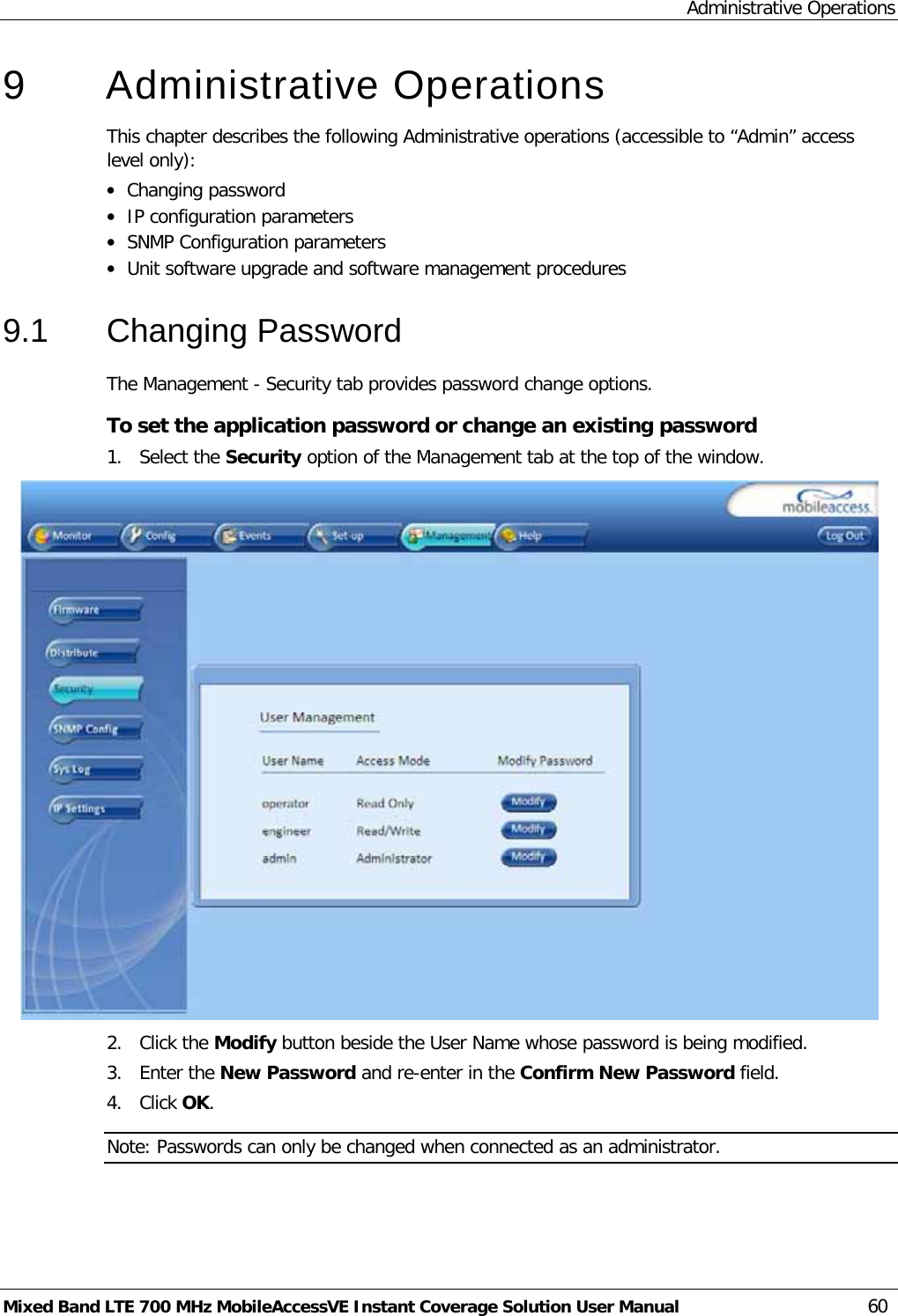 Administrative Operations Mixed Band LTE 700 MHz MobileAccessVE Instant Coverage Solution User Manual  60 9  Administrative Operations This chapter describes the following Administrative operations (accessible to “Admin” access level only): • Changing password • IP configuration parameters • SNMP Configuration parameters • Unit software upgrade and software management procedures 9.1  Changing Password The Management - Security tab provides password change options.  To set the application password or change an existing password 1.  Select the Security option of the Management tab at the top of the window.  2.  Click the Modify button beside the User Name whose password is being modified.  3.  Enter the New Password and re-enter in the Confirm New Password field. 4.  Click OK. Note: Passwords can only be changed when connected as an administrator. 