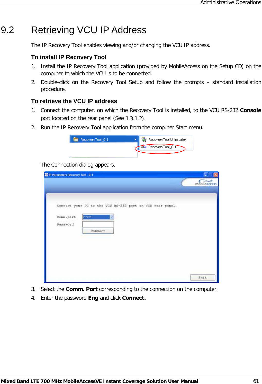 Administrative Operations Mixed Band LTE 700 MHz MobileAccessVE Instant Coverage Solution User Manual  61 9.2  Retrieving VCU IP Address The IP Recovery Tool enables viewing and/or changing the VCU IP address. To install IP Recovery Tool 1.  Install the IP Recovery Tool application (provided by MobileAccess on the Setup CD) on the computer to which the VCU is to be connected. 2.  Double-click on the Recovery Tool Setup and follow the prompts –  standard installation procedure. To retrieve the VCU IP address 1.  Connect the computer, on which the Recovery Tool is installed, to the VCU RS-232 Console port located on the rear panel (See  1.3.1.2). 2.  Run the IP Recovery Tool application from the computer Start menu.  The Connection dialog appears.  3.  Select the Comm. Port corresponding to the connection on the computer. 4.  Enter the password Eng and click Connect.  