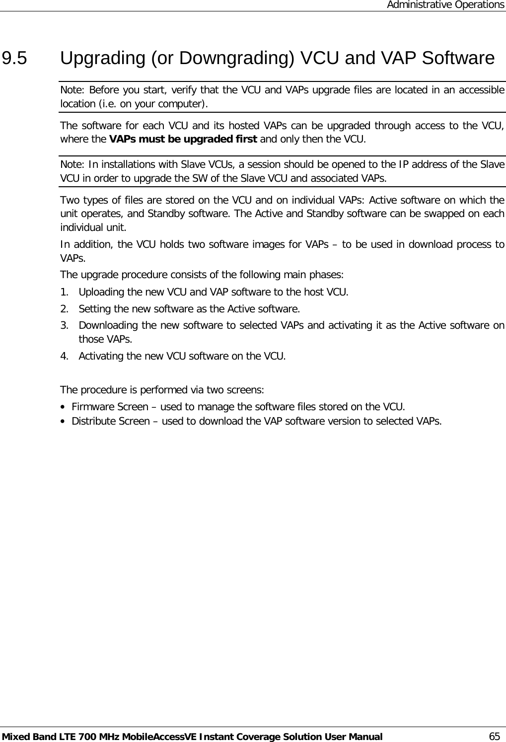 Administrative Operations Mixed Band LTE 700 MHz MobileAccessVE Instant Coverage Solution User Manual  65 9.5  Upgrading (or Downgrading) VCU and VAP Software Note: Before you start, verify that the VCU and VAPs upgrade files are located in an accessible location (i.e. on your computer). The software for each VCU and its hosted VAPs can be upgraded through access to the VCU, where the VAPs must be upgraded first and only then the VCU.   Note: In installations with Slave VCUs, a session should be opened to the IP address of the Slave VCU in order to upgrade the SW of the Slave VCU and associated VAPs. Two types of files are stored on the VCU and on individual VAPs: Active software on which the unit operates, and Standby software. The Active and Standby software can be swapped on each individual unit. In addition, the VCU holds two software images for VAPs – to be used in download process to VAPs. The upgrade procedure consists of the following main phases: 1.  Uploading the new VCU and VAP software to the host VCU. 2.  Setting the new software as the Active software. 3.  Downloading the new software to selected VAPs and activating it as the Active software on those VAPs. 4.  Activating the new VCU software on the VCU.  The procedure is performed via two screens: • Firmware Screen – used to manage the software files stored on the VCU. • Distribute Screen – used to download the VAP software version to selected VAPs.    