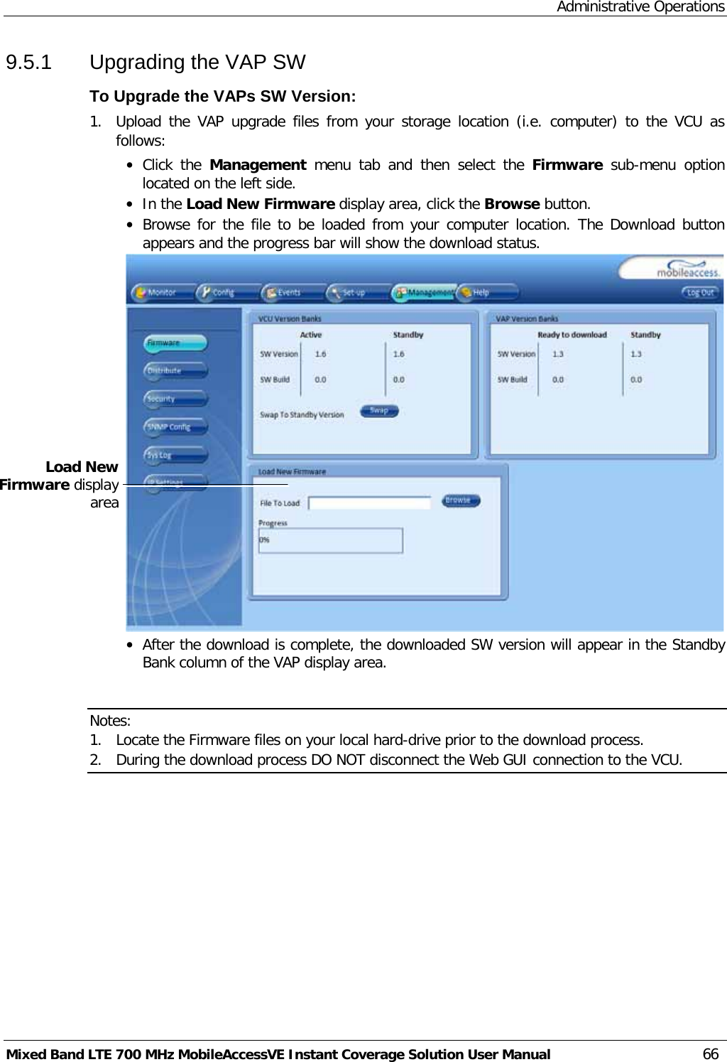 Administrative Operations Mixed Band LTE 700 MHz MobileAccessVE Instant Coverage Solution User Manual  66 9.5.1  Upgrading the VAP SW To Upgrade the VAPs SW Version: 1.  Upload the VAP upgrade files from your storage location (i.e. computer) to the VCU as follows: • Click the Management  menu tab and then  select  the  Firmware sub-menu option located on the left side.  • In the Load New Firmware display area, click the Browse button. • Browse for the file to be loaded from your computer location. The Download button appears and the progress bar will show the download status.  • After the download is complete, the downloaded SW version will appear in the Standby Bank column of the VAP display area.   Notes:  1. Locate the Firmware files on your local hard-drive prior to the download process. 2. During the download process DO NOT disconnect the Web GUI connection to the VCU.  Load New Firmware display area 