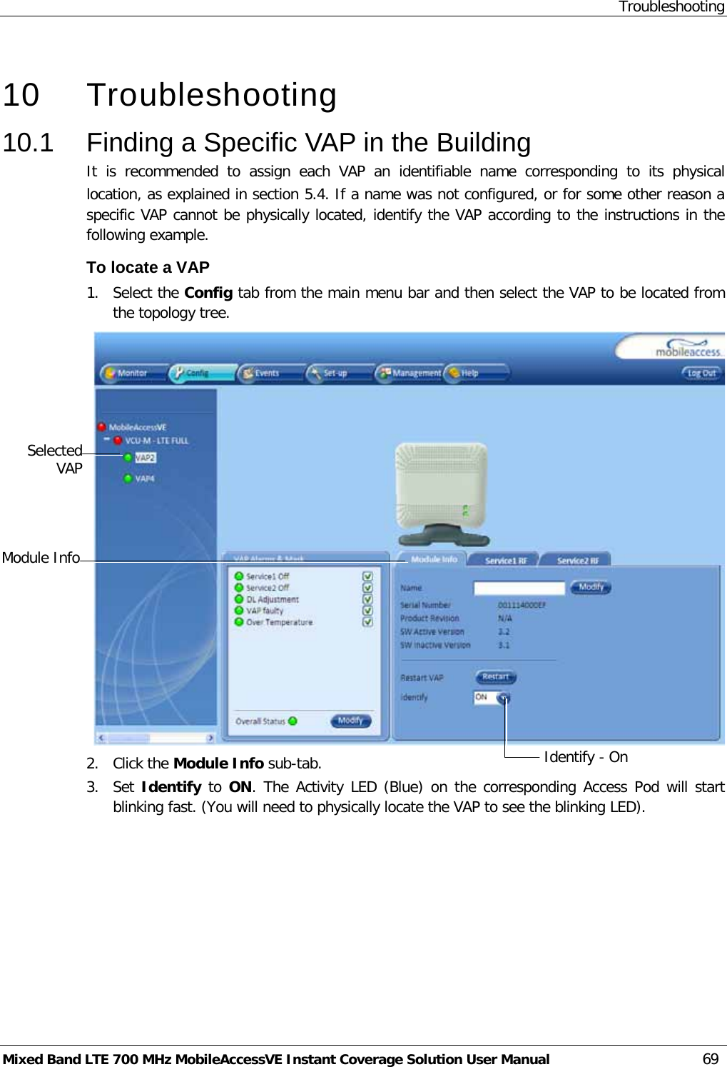 Troubleshooting Mixed Band LTE 700 MHz MobileAccessVE Instant Coverage Solution User Manual  69   10  Troubleshooting 10.1  Finding a Specific VAP in the Building It is recommended to assign each VAP an identifiable name corresponding to its physical location, as explained in section  5.4. If a name was not configured, or for some other reason a specific VAP cannot be physically located, identify the VAP according to the instructions in the following example. To locate a VAP 1.  Select the Config tab from the main menu bar and then select the VAP to be located from the topology tree.  2.  Click the Module Info sub-tab. 3.  Set Identify to ON. The Activity LED (Blue) on the corresponding Access Pod will start blinking fast. (You will need to physically locate the VAP to see the blinking LED).  Selected VAP Identify - On  Module Info 