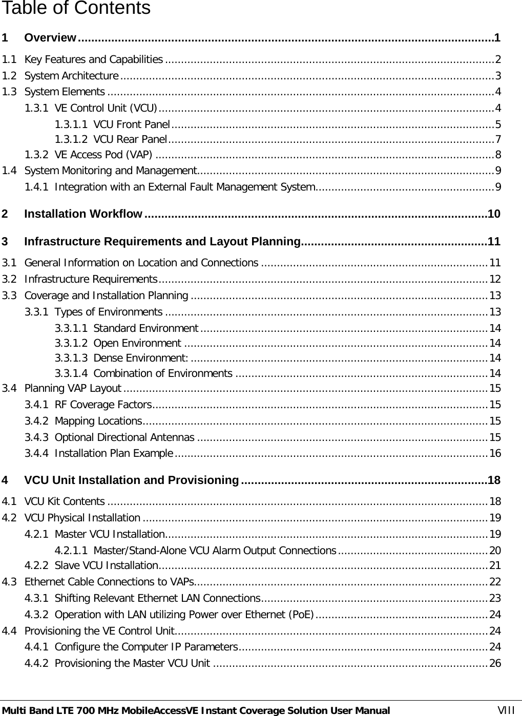  Multi Band LTE 700 MHz MobileAccessVE Instant Coverage Solution User Manual  VIII Table of Contents 1 Overview ............................................................................................................................. 1 1.1 Key Features and Capabilities ....................................................................................................... 2 1.2 System Architecture ..................................................................................................................... 3 1.3 System Elements ......................................................................................................................... 4 1.3.1 VE Control Unit (VCU) ......................................................................................................... 4 1.3.1.1 VCU Front Panel ..................................................................................................... 5 1.3.1.2 VCU Rear Panel ...................................................................................................... 7 1.3.2 VE Access Pod (VAP) .......................................................................................................... 8 1.4 System Monitoring and Management............................................................................................. 9 1.4.1 Integration with an External Fault Management System ........................................................ 9 2 Installation Workflow ....................................................................................................... 10 3 Infrastructure Requirements and Layout Planning ........................................................ 11 3.1 General Information on Location and Connections ....................................................................... 11 3.2 Infrastructure Requirements ....................................................................................................... 12 3.3 Coverage and Installation Planning ............................................................................................. 13 3.3.1 Types of Environments ..................................................................................................... 13 3.3.1.1 Standard Environment .......................................................................................... 14 3.3.1.2 Open Environment ............................................................................................... 14 3.3.1.3 Dense Environment: ............................................................................................. 14 3.3.1.4 Combination of Environments ............................................................................... 14 3.4 Planning VAP Layout .................................................................................................................. 15 3.4.1 RF Coverage Factors ......................................................................................................... 15 3.4.2 Mapping Locations ............................................................................................................ 15 3.4.3 Optional Directional Antennas ........................................................................................... 15 3.4.4 Installation Plan Example .................................................................................................. 16 4 VCU Unit Installation and Provisioning .......................................................................... 18 4.1 VCU Kit Contents ....................................................................................................................... 18 4.2 VCU Physical Installation ............................................................................................................ 19 4.2.1 Master VCU Installation ..................................................................................................... 19 4.2.1.1 Master/Stand-Alone VCU Alarm Output Connections ............................................... 20 4.2.2 Slave VCU Installation ....................................................................................................... 21 4.3 Ethernet Cable Connections to VAPs............................................................................................ 22 4.3.1 Shifting Relevant Ethernet LAN Connections ....................................................................... 23 4.3.2 Operation with LAN utilizing Power over Ethernet (PoE) ...................................................... 24 4.4 Provisioning the VE Control Unit.................................................................................................. 24 4.4.1 Configure the Computer IP Parameters .............................................................................. 24 4.4.2 Provisioning the Master VCU Unit ...................................................................................... 26 