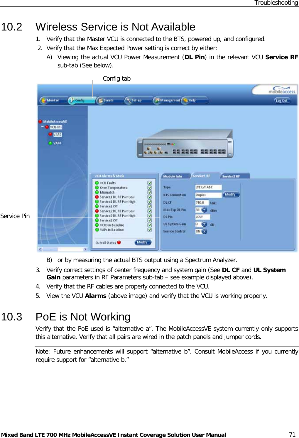 Troubleshooting Mixed Band LTE 700 MHz MobileAccessVE Instant Coverage Solution User Manual  71 10.2  Wireless Service is Not Available 1.  Verify that the Master VCU is connected to the BTS, powered up, and configured.  2.  Verify that the Max Expected Power setting is correct by either: A) Viewing the actual VCU Power Measurement (DL Pin) in the relevant VCU Service RF sub-tab (See below).   B) or by measuring the actual BTS output using a Spectrum Analyzer. 3.  Verify correct settings of center frequency and system gain (See DL CF and UL System Gain parameters in RF Parameters sub-tab – see example displayed above). 4.  Verify that the RF cables are properly connected to the VCU. 5.  View the VCU Alarms (above image) and verify that the VCU is working properly.  10.3  PoE is Not Working Verify that the PoE used is “alternative a”. The MobileAccessVE system currently only supports this alternative. Verify that all pairs are wired in the patch panels and jumper cords. Note: Future enhancements will support “alternative b”. Consult MobileAccess if you currently require support for “alternative b.” Config tab Service Pin  