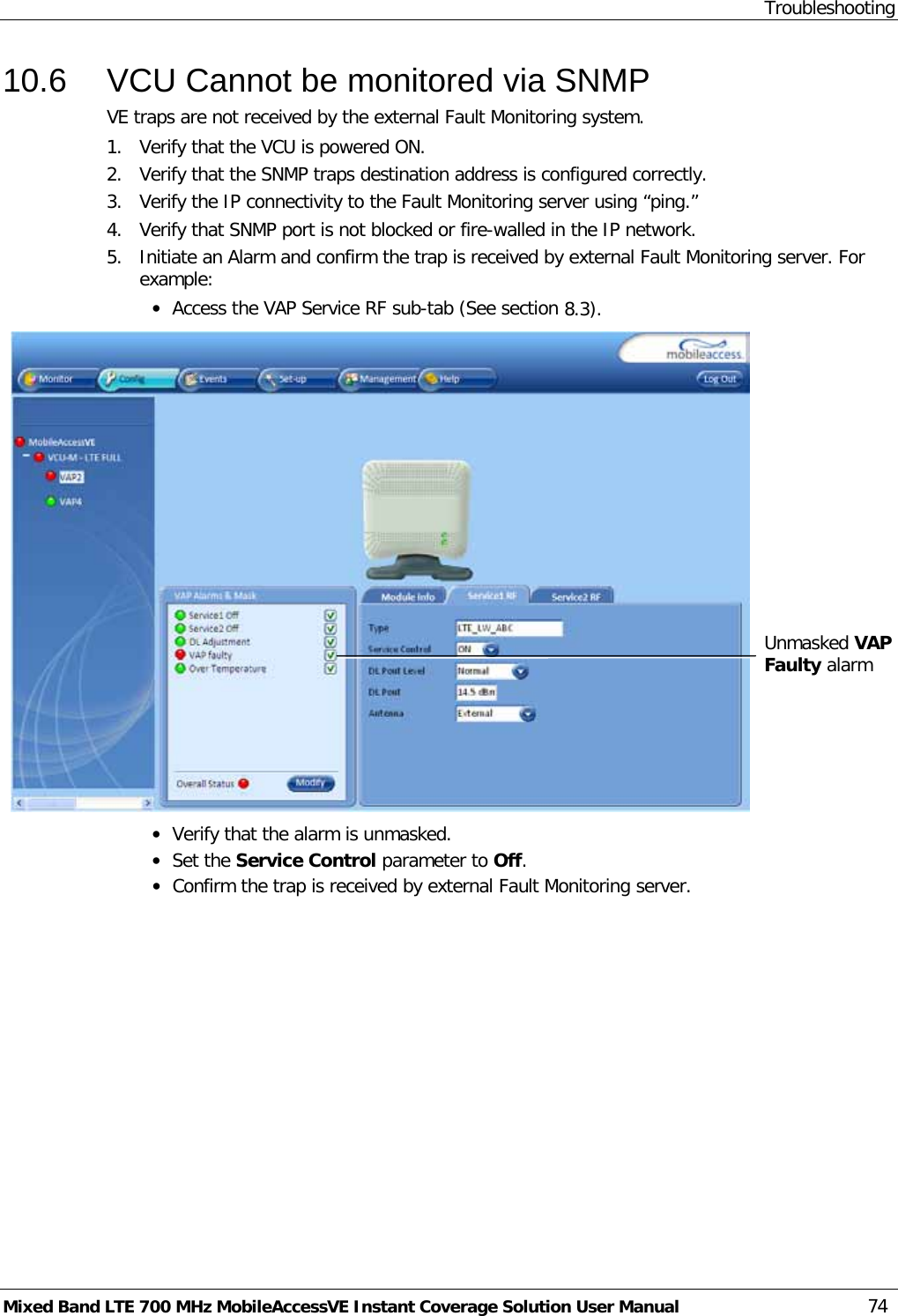 Troubleshooting Mixed Band LTE 700 MHz MobileAccessVE Instant Coverage Solution User Manual  74 10.6  VCU Cannot be monitored via SNMP VE traps are not received by the external Fault Monitoring system. 1.  Verify that the VCU is powered ON. 2.  Verify that the SNMP traps destination address is configured correctly. 3.  Verify the IP connectivity to the Fault Monitoring server using “ping.” 4.  Verify that SNMP port is not blocked or fire-walled in the IP network.  5.  Initiate an Alarm and confirm the trap is received by external Fault Monitoring server. For example: • Access the VAP Service RF sub-tab (See section  8.3).    • Verify that the alarm is unmasked. • Set the Service Control parameter to Off. • Confirm the trap is received by external Fault Monitoring server.  Unmasked VAP Faulty alarm   