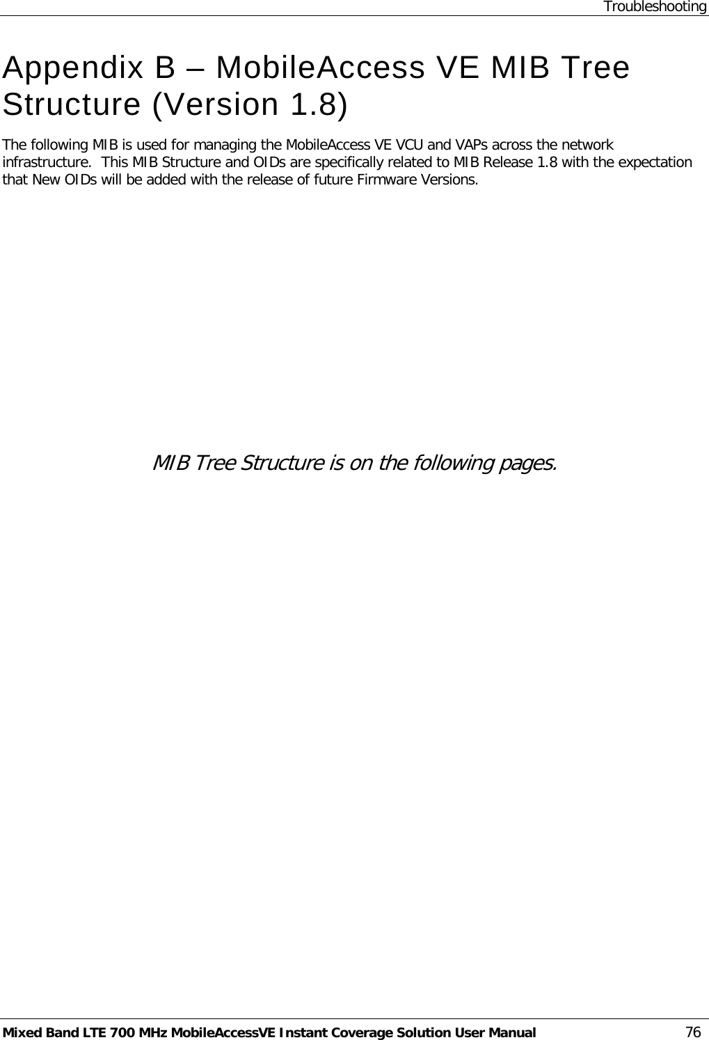 Troubleshooting Mixed Band LTE 700 MHz MobileAccessVE Instant Coverage Solution User Manual  76 Appendix B – MobileAccess VE MIB Tree Structure (Version 1.8) The following MIB is used for managing the MobileAccess VE VCU and VAPs across the network infrastructure.  This MIB Structure and OIDs are specifically related to MIB Release 1.8 with the expectation that New OIDs will be added with the release of future Firmware Versions.              MIB Tree Structure is on the following pages. 