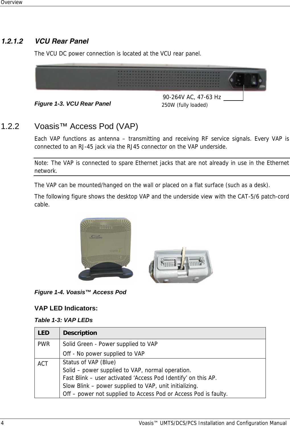 Overview 4  Voasis™ UMTS/DCS/PCS Installation and Configuration Manual  1.2.1.2 VCU Rear Panel The VCU DC power connection is located at the VCU rear panel.  Figure  1-3. VCU Rear Panel 1.2.2  Voasis™ Access Pod (VAP) Each VAP functions as antenna – transmitting and receiving RF service signals. Every VAP is connected to an RJ-45 jack via the RJ45 connector on the VAP underside.  Note: The VAP is connected to spare Ethernet jacks that are not already in use in the Ethernet network. The VAP can be mounted/hanged on the wall or placed on a flat surface (such as a desk).  The following figure shows the desktop VAP and the underside view with the CAT-5/6 patch-cord cable.          Figure  1-4. Voasis™ Access Pod VAP LED Indicators: Table  1-3: VAP LEDs LED  Description PWR  Solid Green - Power supplied to VAP Off - No power supplied to VAP ACT  Status of VAP (Blue) Solid – power supplied to VAP, normal operation.  Fast Blink – user activated ‘Access Pod Identify’ on this AP. Slow Blink – power supplied to VAP, unit initializing. Off – power not supplied to Access Pod or Access Pod is faulty. 90-264V AC, 47-63 Hz 250W (fully loaded) 