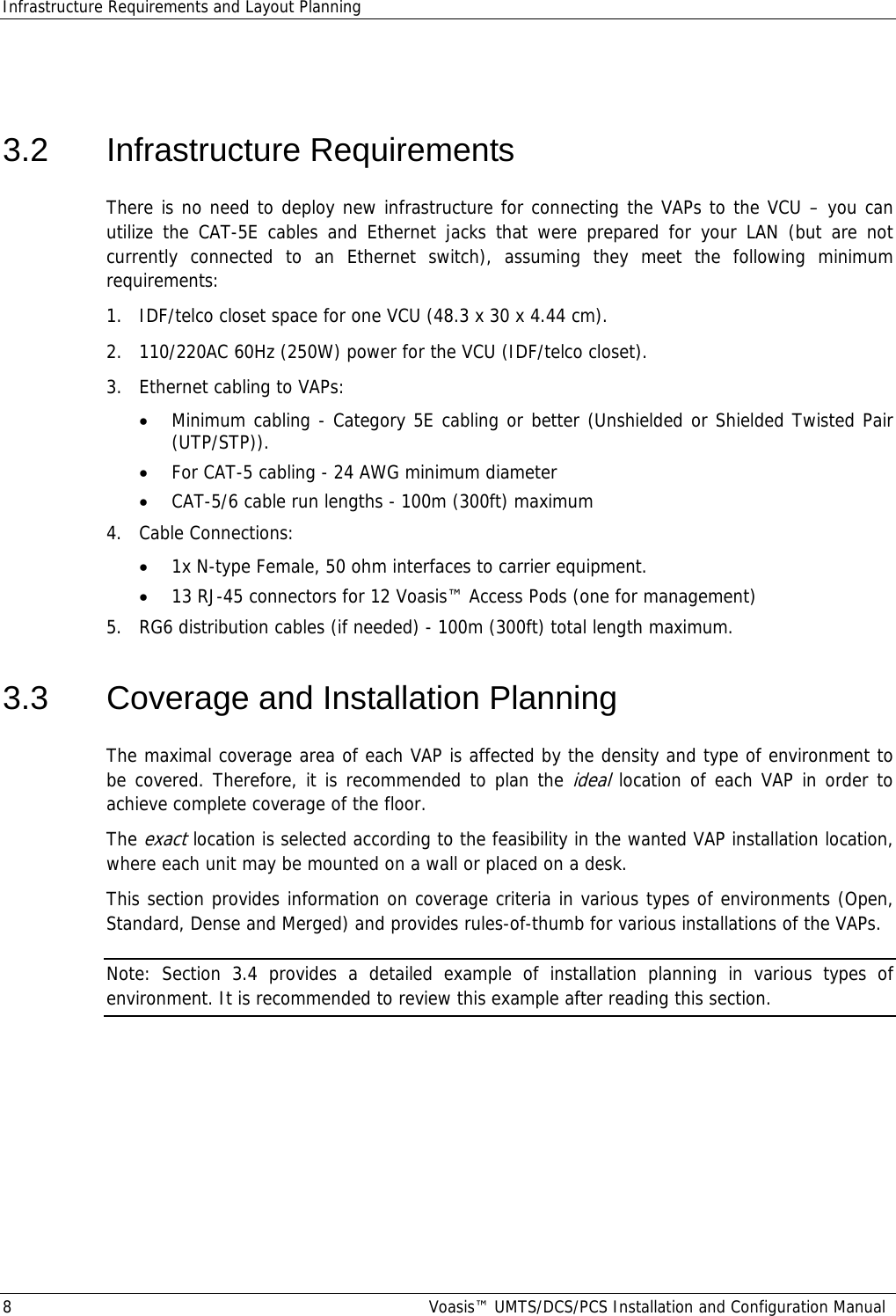 Infrastructure Requirements and Layout Planning 8  Voasis™ UMTS/DCS/PCS Installation and Configuration Manual  3.2 Infrastructure Requirements There is no need to deploy new infrastructure for connecting the VAPs to the VCU – you can utilize the CAT-5E cables and Ethernet jacks that were prepared for your LAN (but are not currently connected to an Ethernet switch), assuming they meet the following minimum requirements:   1.  IDF/telco closet space for one VCU (48.3 x 30 x 4.44 cm). 2.  110/220AC 60Hz (250W) power for the VCU (IDF/telco closet). 3.  Ethernet cabling to VAPs: • Minimum cabling - Category 5E cabling or better (Unshielded or Shielded Twisted Pair (UTP/STP)). • For CAT-5 cabling - 24 AWG minimum diameter  • CAT-5/6 cable run lengths - 100m (300ft) maximum 4.  Cable Connections:  • 1x N-type Female, 50 ohm interfaces to carrier equipment. • 13 RJ-45 connectors for 12 Voasis™ Access Pods (one for management) 5.  RG6 distribution cables (if needed) - 100m (300ft) total length maximum. 3.3  Coverage and Installation Planning The maximal coverage area of each VAP is affected by the density and type of environment to be covered. Therefore, it is recommended to plan the ideal location of each VAP in order to achieve complete coverage of the floor.  The exact location is selected according to the feasibility in the wanted VAP installation location, where each unit may be mounted on a wall or placed on a desk. This section provides information on coverage criteria in various types of environments (Open, Standard, Dense and Merged) and provides rules-of-thumb for various installations of the VAPs.  Note: Section  3.4 provides a detailed example of installation planning in various types of environment. It is recommended to review this example after reading this section. 