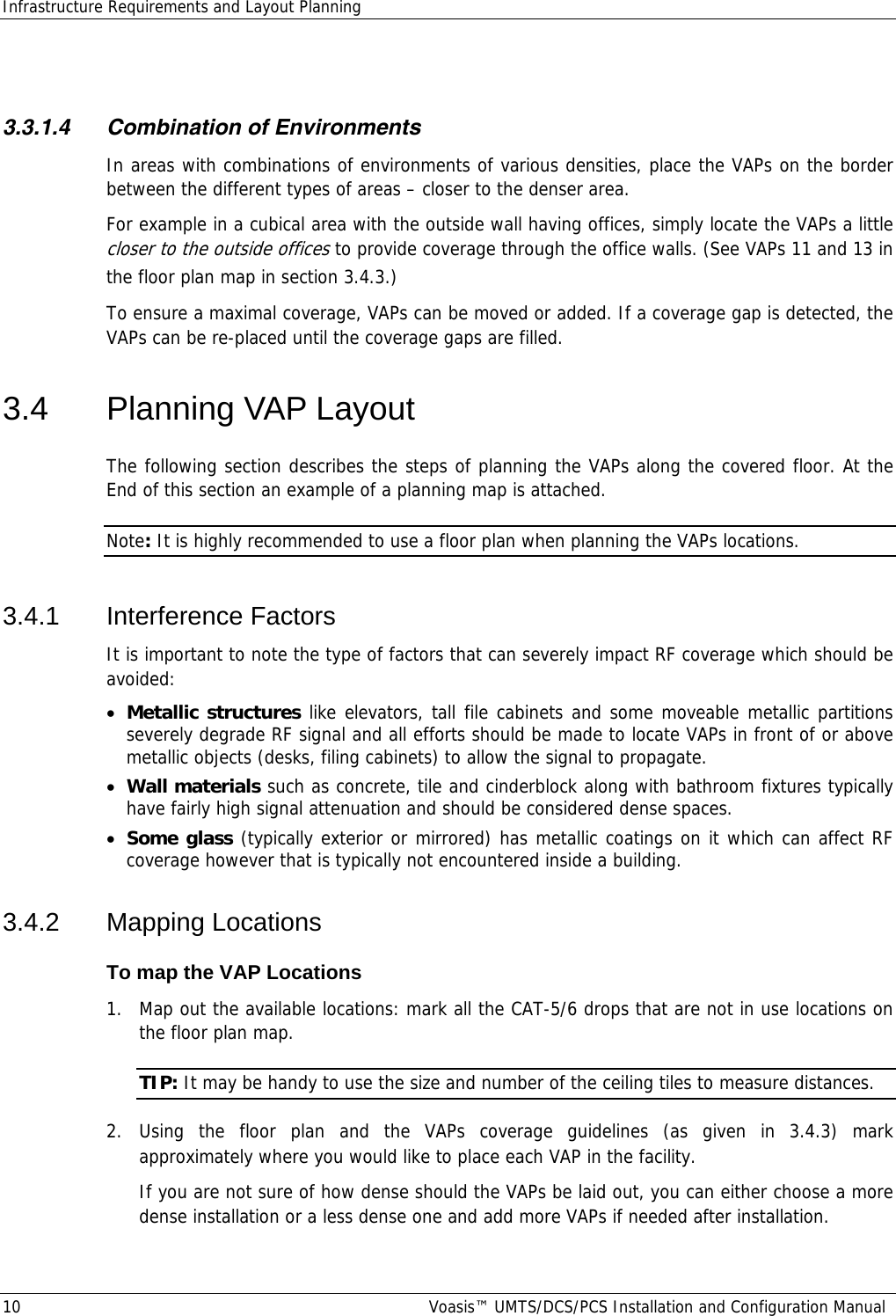 Infrastructure Requirements and Layout Planning 10  Voasis™ UMTS/DCS/PCS Installation and Configuration Manual  3.3.1.4 Combination of Environments In areas with combinations of environments of various densities, place the VAPs on the border between the different types of areas – closer to the denser area.  For example in a cubical area with the outside wall having offices, simply locate the VAPs a little closer to the outside offices to provide coverage through the office walls. (See VAPs 11 and 13 in the floor plan map in section  3.4.3.) To ensure a maximal coverage, VAPs can be moved or added. If a coverage gap is detected, the VAPs can be re-placed until the coverage gaps are filled. 3.4  Planning VAP Layout  The following section describes the steps of planning the VAPs along the covered floor. At the End of this section an example of a planning map is attached. Note: It is highly recommended to use a floor plan when planning the VAPs locations.   3.4.1 Interference Factors It is important to note the type of factors that can severely impact RF coverage which should be avoided: • Metallic structures like elevators, tall file cabinets and some moveable metallic partitions severely degrade RF signal and all efforts should be made to locate VAPs in front of or above metallic objects (desks, filing cabinets) to allow the signal to propagate. • Wall materials such as concrete, tile and cinderblock along with bathroom fixtures typically have fairly high signal attenuation and should be considered dense spaces. • Some glass (typically exterior or mirrored) has metallic coatings on it which can affect RF coverage however that is typically not encountered inside a building. 3.4.2 Mapping Locations To map the VAP Locations 1.  Map out the available locations: mark all the CAT-5/6 drops that are not in use locations on the floor plan map. TIP: It may be handy to use the size and number of the ceiling tiles to measure distances. 2. Using the floor plan and the VAPs coverage guidelines (as given in  3.4.3) mark approximately where you would like to place each VAP in the facility.   If you are not sure of how dense should the VAPs be laid out, you can either choose a more dense installation or a less dense one and add more VAPs if needed after installation. 