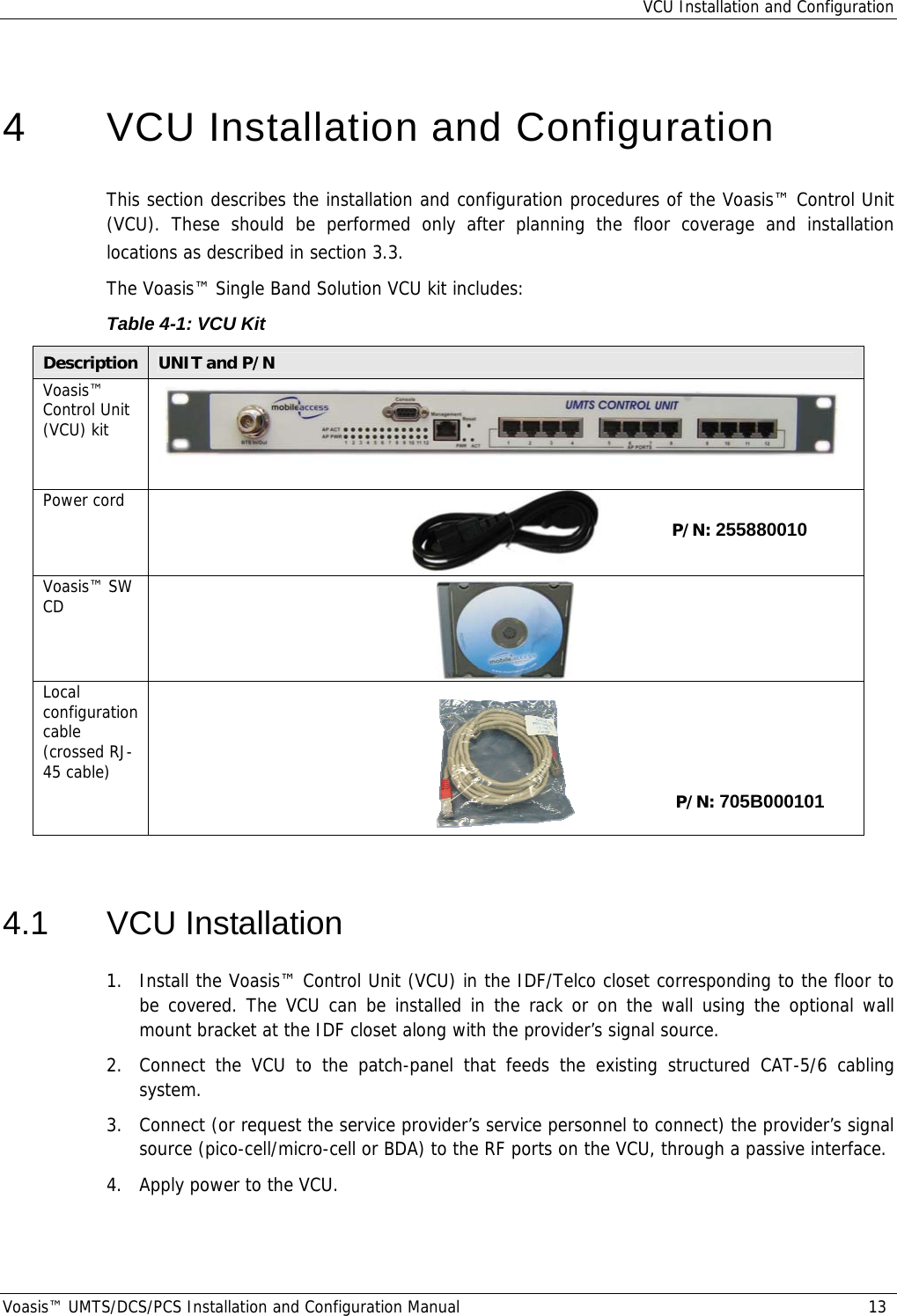 VCU Installation and Configuration Voasis™ UMTS/DCS/PCS Installation and Configuration Manual  13  4   VCU Installation and Configuration This section describes the installation and configuration procedures of the Voasis™ Control Unit (VCU). These should be performed only after planning the floor coverage and installation locations as described in section  3.3. The Voasis™ Single Band Solution VCU kit includes: Table  4-1: VCU Kit Description  UNIT and P/N Voasis™ Control Unit (VCU) kit   Power cord   Voasis™ SW CD   Local configuration cable (crossed RJ-45 cable)   4.1 VCU Installation 1.  Install the Voasis™ Control Unit (VCU) in the IDF/Telco closet corresponding to the floor to be covered. The VCU can be installed in the rack or on the wall using the optional wall mount bracket at the IDF closet along with the provider’s signal source. 2.  Connect the VCU to the patch-panel that feeds the existing structured CAT-5/6 cabling system.  3.  Connect (or request the service provider’s service personnel to connect) the provider’s signal source (pico-cell/micro-cell or BDA) to the RF ports on the VCU, through a passive interface. 4.  Apply power to the VCU. P/N: 255880010 P/N: 705B000101