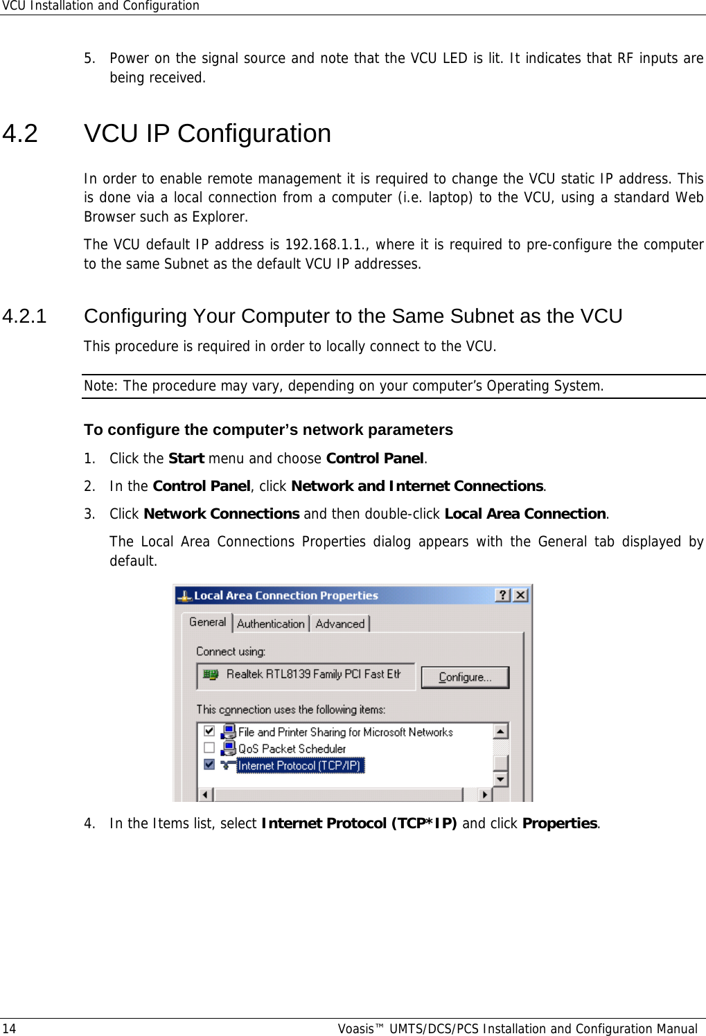 VCU Installation and Configuration 14  Voasis™ UMTS/DCS/PCS Installation and Configuration Manual 5.  Power on the signal source and note that the VCU LED is lit. It indicates that RF inputs are being received. 4.2  VCU IP Configuration In order to enable remote management it is required to change the VCU static IP address. This is done via a local connection from a computer (i.e. laptop) to the VCU, using a standard Web Browser such as Explorer. The VCU default IP address is 192.168.1.1., where it is required to pre-configure the computer to the same Subnet as the default VCU IP addresses. 4.2.1  Configuring Your Computer to the Same Subnet as the VCU This procedure is required in order to locally connect to the VCU. Note: The procedure may vary, depending on your computer’s Operating System. To configure the computer’s network parameters 1. Click the Start menu and choose Control Panel. 2. In the Control Panel, click Network and Internet Connections. 3. Click Network Connections and then double-click Local Area Connection. The Local Area Connections Properties dialog appears with the General tab displayed by default.  4.  In the Items list, select Internet Protocol (TCP*IP) and click Properties.  