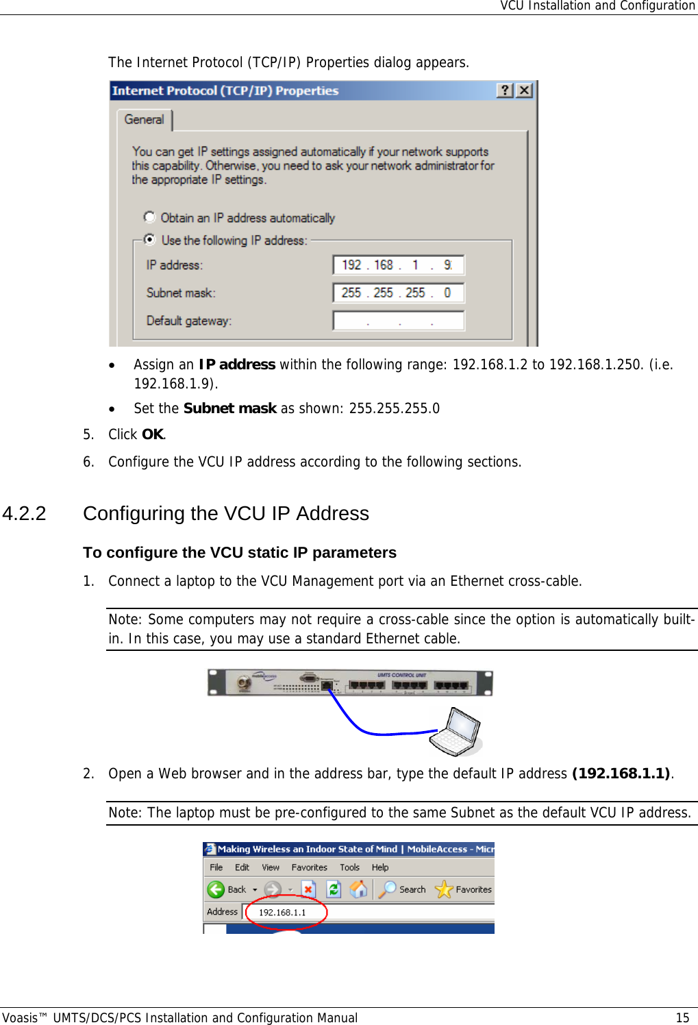 VCU Installation and Configuration Voasis™ UMTS/DCS/PCS Installation and Configuration Manual  15 The Internet Protocol (TCP/IP) Properties dialog appears.  • Assign an IP address within the following range: 192.168.1.2 to 192.168.1.250. (i.e. 192.168.1.9). • Set the Subnet mask as shown: 255.255.255.0 5. Click OK. 6.  Configure the VCU IP address according to the following sections. 4.2.2  Configuring the VCU IP Address To configure the VCU static IP parameters 1.  Connect a laptop to the VCU Management port via an Ethernet cross-cable. Note: Some computers may not require a cross-cable since the option is automatically built-in. In this case, you may use a standard Ethernet cable.    2.  Open a Web browser and in the address bar, type the default IP address (192.168.1.1). Note: The laptop must be pre-configured to the same Subnet as the default VCU IP address.  