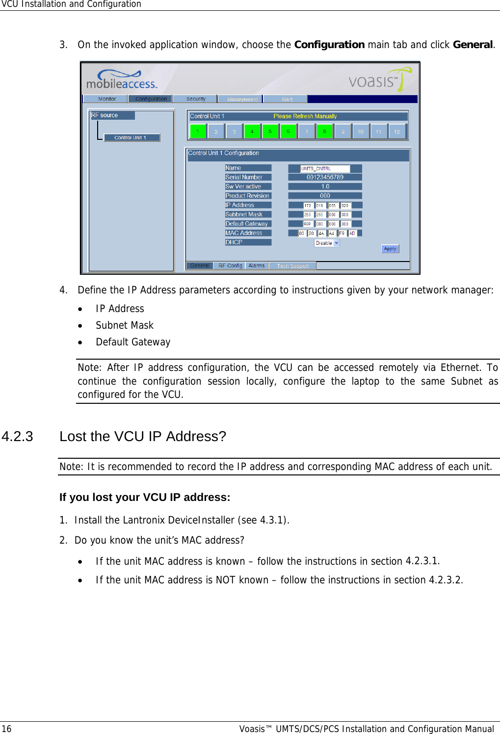 VCU Installation and Configuration 16  Voasis™ UMTS/DCS/PCS Installation and Configuration Manual 3.  On the invoked application window, choose the Configuration main tab and click General.  4.  Define the IP Address parameters according to instructions given by your network manager: • IP Address • Subnet Mask • Default Gateway Note: After IP address configuration, the VCU can be accessed remotely via Ethernet. To continue the configuration session locally, configure the laptop to the same Subnet as configured for the VCU. 4.2.3  Lost the VCU IP Address? Note: It is recommended to record the IP address and corresponding MAC address of each unit. If you lost your VCU IP address: 1.  Install the Lantronix DeviceInstaller (see  4.3.1). 2.  Do you know the unit’s MAC address? • If the unit MAC address is known – follow the instructions in section  4.2.3.1. • If the unit MAC address is NOT known – follow the instructions in section  4.2.3.2. 