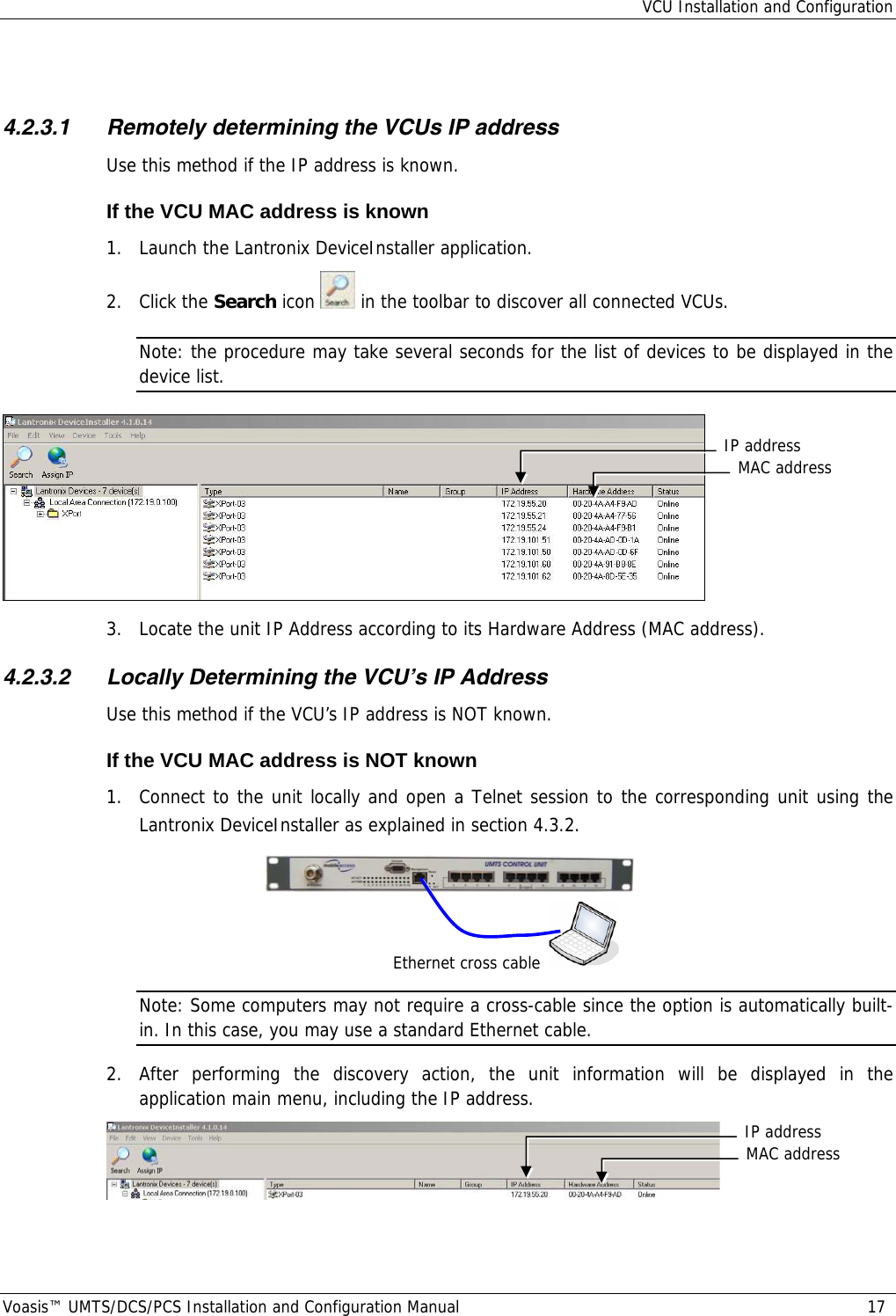 VCU Installation and Configuration Voasis™ UMTS/DCS/PCS Installation and Configuration Manual  17  4.2.3.1 Remotely determining the VCUs IP address  Use this method if the IP address is known. If the VCU MAC address is known 1.  Launch the Lantronix DeviceInstaller application.  2. Click the Search icon   in the toolbar to discover all connected VCUs. Note: the procedure may take several seconds for the list of devices to be displayed in the device list.  3.  Locate the unit IP Address according to its Hardware Address (MAC address).  4.2.3.2 Locally Determining the VCU’s IP Address Use this method if the VCU’s IP address is NOT known. If the VCU MAC address is NOT known 1.  Connect to the unit locally and open a Telnet session to the corresponding unit using the Lantronix DeviceInstaller as explained in section  4.3.2.    Note: Some computers may not require a cross-cable since the option is automatically built-in. In this case, you may use a standard Ethernet cable. 2.  After performing the discovery action, the unit information will be displayed in the application main menu, including the IP address.  Ethernet cross cableMAC addressIP addressMAC addressIP address