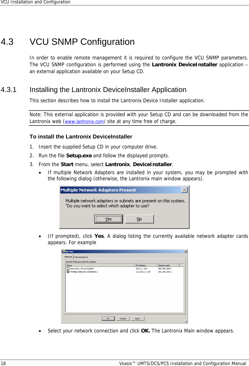 VCU Installation and Configuration 18  Voasis™ UMTS/DCS/PCS Installation and Configuration Manual  4.3  VCU SNMP Configuration In order to enable remote management it is required to configure the VCU SNMP parameters. The VCU SNMP configuration is performed using the Lantronix DeviceInstaller application – an external application available on your Setup CD. 4.3.1 Installing the Lantronix DeviceInstaller Application This section describes how to install the Lantronix Device Installer application.  Note: This external application is provided with your Setup CD and can be downloaded from the Lantronix web (www.lantronix.com) site at any time free of charge.  To install the Lantronix DeviceInstaller 1.  Insert the supplied Setup CD in your computer drive. 2.  Run the file Setup.exe and follow the displayed prompts. 3. From the Start menu, select Lantronix, DeviceInstaller.  • If multiple Network Adapters are installed in your system, you may be prompted with the following dialog (otherwise, the Lantronix main window appears).  • (If prompted), click Yes. A dialog listing the currently available network adapter cards appears. For example  • Select your network connection and click OK. The Lantronix Main window appears. 