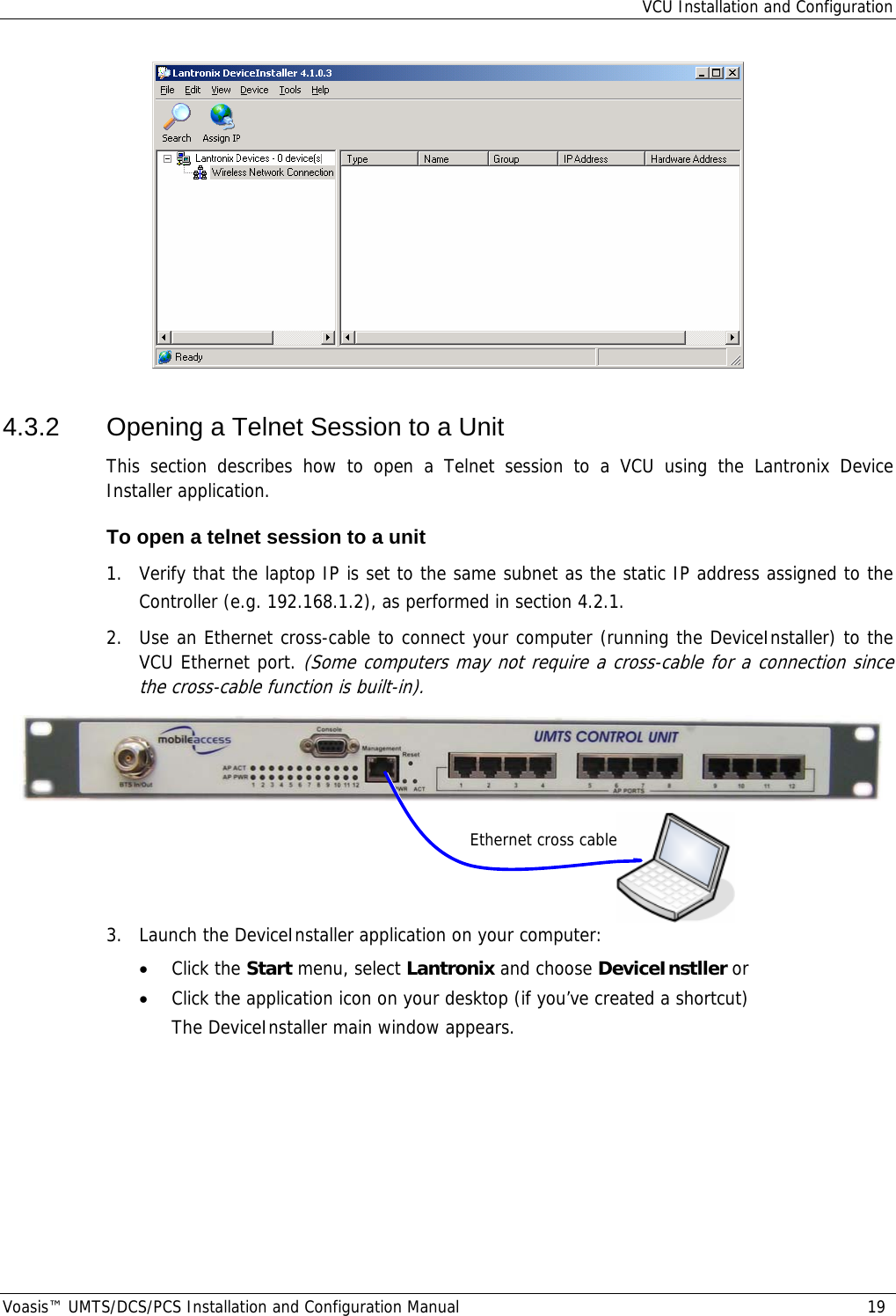 VCU Installation and Configuration Voasis™ UMTS/DCS/PCS Installation and Configuration Manual  19  4.3.2  Opening a Telnet Session to a Unit This section describes how to open a Telnet session to a VCU using the Lantronix Device Installer application.  To open a telnet session to a unit 1.  Verify that the laptop IP is set to the same subnet as the static IP address assigned to the Controller (e.g. 192.168.1.2), as performed in section  4.2.1. 2.  Use an Ethernet cross-cable to connect your computer (running the DeviceInstaller) to the VCU Ethernet port. (Some computers may not require a cross-cable for a connection since the cross-cable function is built-in).     3.  Launch the DeviceInstaller application on your computer:  • Click the Start menu, select Lantronix and choose DeviceInstller or  • Click the application icon on your desktop (if you’ve created a shortcut) The DeviceInstaller main window appears. Ethernet cross cable