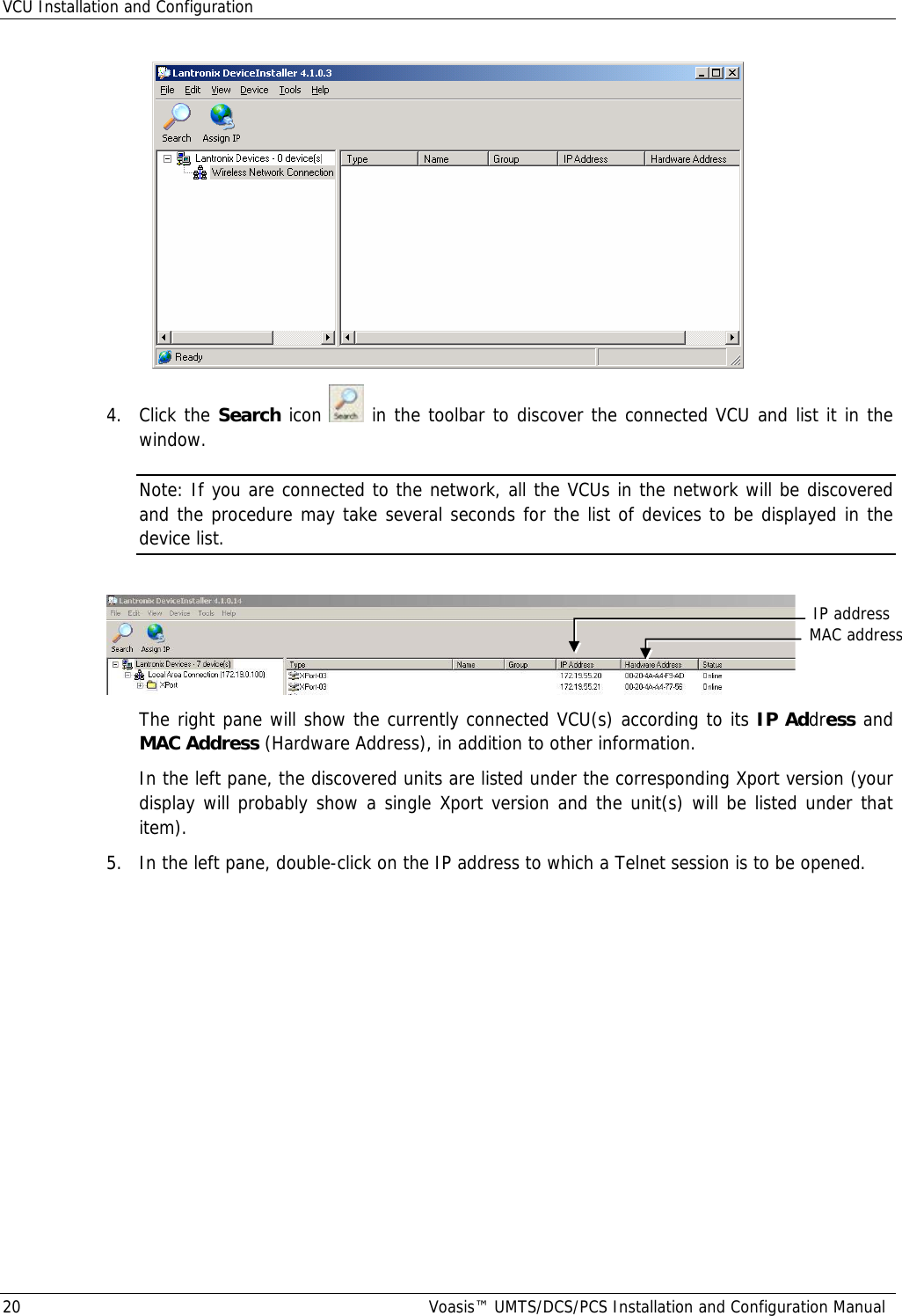 VCU Installation and Configuration 20  Voasis™ UMTS/DCS/PCS Installation and Configuration Manual  4. Click the Search icon   in the toolbar to discover the connected VCU and list it in the window. Note: If you are connected to the network, all the VCUs in the network will be discovered and the procedure may take several seconds for the list of devices to be displayed in the device list.    The right pane will show the currently connected VCU(s) according to its IP Address and MAC Address (Hardware Address), in addition to other information. In the left pane, the discovered units are listed under the corresponding Xport version (your display will probably show a single Xport version and the unit(s) will be listed under that item).  5.  In the left pane, double-click on the IP address to which a Telnet session is to be opened.  MAC addressIP address