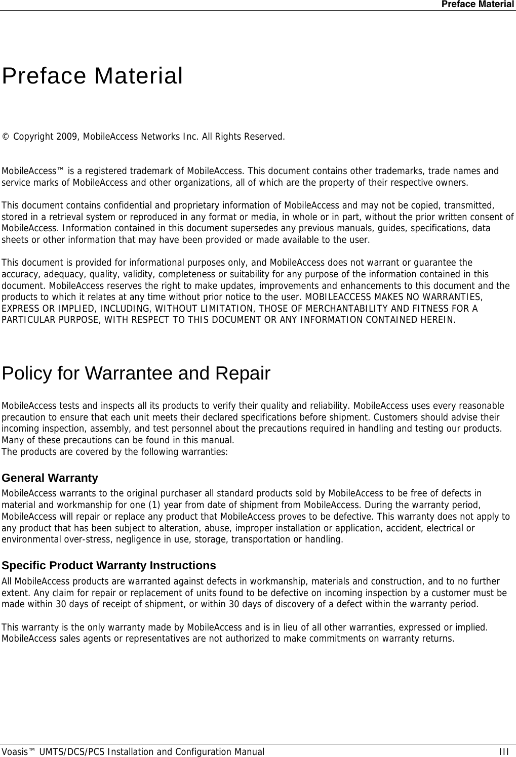 Preface Material Voasis™ UMTS/DCS/PCS Installation and Configuration Manual  III   Preface Material   © Copyright 2009, MobileAccess Networks Inc. All Rights Reserved.   MobileAccess™ is a registered trademark of MobileAccess. This document contains other trademarks, trade names and service marks of MobileAccess and other organizations, all of which are the property of their respective owners.  This document contains confidential and proprietary information of MobileAccess and may not be copied, transmitted, stored in a retrieval system or reproduced in any format or media, in whole or in part, without the prior written consent of MobileAccess. Information contained in this document supersedes any previous manuals, guides, specifications, data sheets or other information that may have been provided or made available to the user.   This document is provided for informational purposes only, and MobileAccess does not warrant or guarantee the accuracy, adequacy, quality, validity, completeness or suitability for any purpose of the information contained in this document. MobileAccess reserves the right to make updates, improvements and enhancements to this document and the products to which it relates at any time without prior notice to the user. MOBILEACCESS MAKES NO WARRANTIES, EXPRESS OR IMPLIED, INCLUDING, WITHOUT LIMITATION, THOSE OF MERCHANTABILITY AND FITNESS FOR A PARTICULAR PURPOSE, WITH RESPECT TO THIS DOCUMENT OR ANY INFORMATION CONTAINED HEREIN.  Policy for Warrantee and Repair MobileAccess tests and inspects all its products to verify their quality and reliability. MobileAccess uses every reasonable precaution to ensure that each unit meets their declared specifications before shipment. Customers should advise their incoming inspection, assembly, and test personnel about the precautions required in handling and testing our products. Many of these precautions can be found in this manual. The products are covered by the following warranties: General Warranty MobileAccess warrants to the original purchaser all standard products sold by MobileAccess to be free of defects in material and workmanship for one (1) year from date of shipment from MobileAccess. During the warranty period, MobileAccess will repair or replace any product that MobileAccess proves to be defective. This warranty does not apply to any product that has been subject to alteration, abuse, improper installation or application, accident, electrical or environmental over-stress, negligence in use, storage, transportation or handling. Specific Product Warranty Instructions All MobileAccess products are warranted against defects in workmanship, materials and construction, and to no further extent. Any claim for repair or replacement of units found to be defective on incoming inspection by a customer must be made within 30 days of receipt of shipment, or within 30 days of discovery of a defect within the warranty period.  This warranty is the only warranty made by MobileAccess and is in lieu of all other warranties, expressed or implied. MobileAccess sales agents or representatives are not authorized to make commitments on warranty returns. 