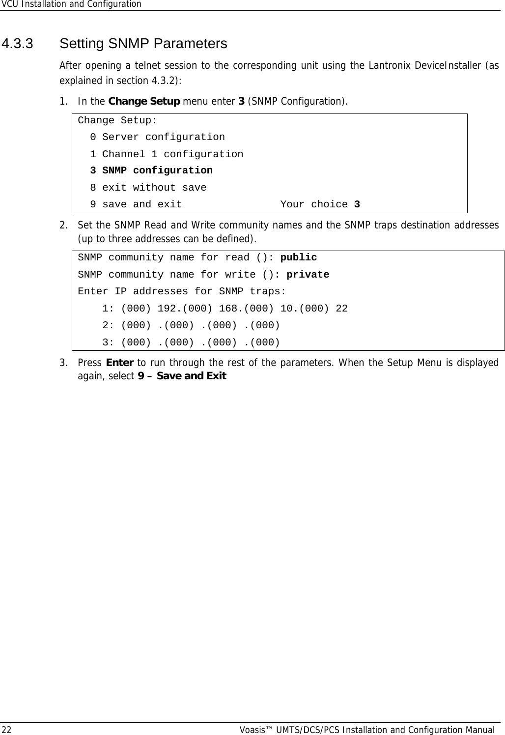 VCU Installation and Configuration 22  Voasis™ UMTS/DCS/PCS Installation and Configuration Manual 4.3.3 Setting SNMP Parameters After opening a telnet session to the corresponding unit using the Lantronix DeviceInstaller (as explained in section  4.3.2): 1. In the Change Setup menu enter 3 (SNMP Configuration). Change Setup:   0 Server configuration   1 Channel 1 configuration   3 SNMP configuration   8 exit without save   9 save and exit                Your choice 3 2.  Set the SNMP Read and Write community names and the SNMP traps destination addresses (up to three addresses can be defined). SNMP community name for read (): public SNMP community name for write (): private Enter IP addresses for SNMP traps:     1: (000) 192.(000) 168.(000) 10.(000) 22     2: (000) .(000) .(000) .(000)     3: (000) .(000) .(000) .(000) 3. Press Enter to run through the rest of the parameters. When the Setup Menu is displayed again, select 9 – Save and Exit     