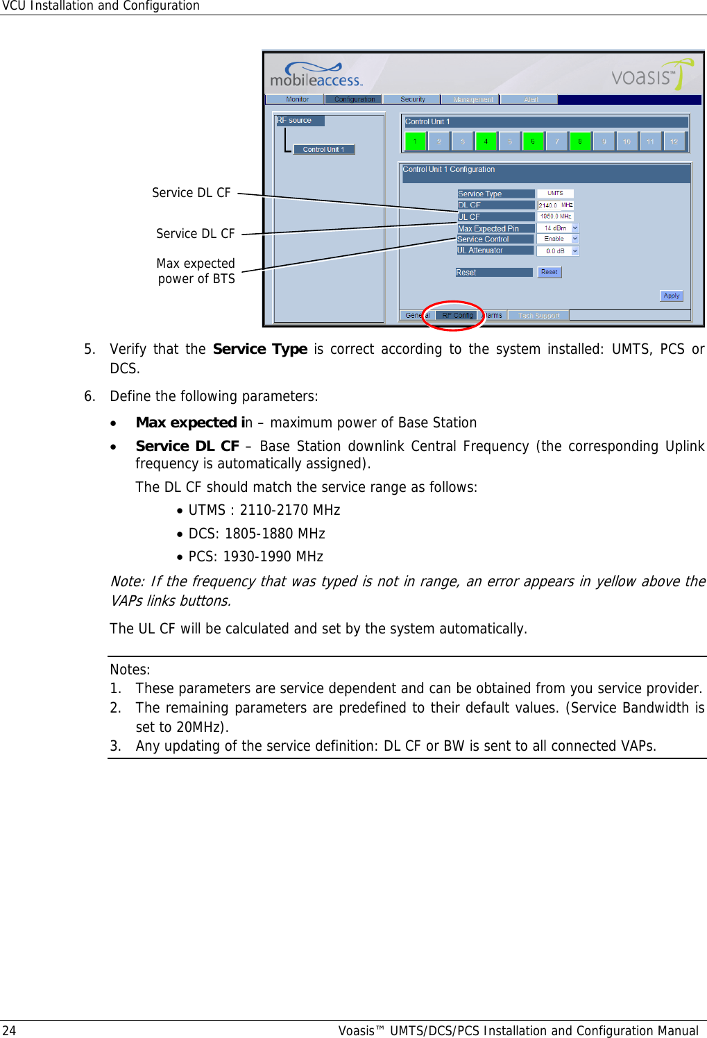 VCU Installation and Configuration 24  Voasis™ UMTS/DCS/PCS Installation and Configuration Manual  5.  Verify that the Service Type is correct according to the system installed: UMTS, PCS or DCS. 6.  Define the following parameters:  • Max expected in – maximum power of Base Station • Service DL CF – Base Station downlink Central Frequency (the corresponding Uplink frequency is automatically assigned).    The DL CF should match the service range as follows:  • UTMS : 2110-2170 MHz • DCS: 1805-1880 MHz • PCS: 1930-1990 MHz Note: If the frequency that was typed is not in range, an error appears in yellow above the VAPs links buttons. The UL CF will be calculated and set by the system automatically. Notes:  1. These parameters are service dependent and can be obtained from you service provider. 2. The remaining parameters are predefined to their default values. (Service Bandwidth is set to 20MHz). 3. Any updating of the service definition: DL CF or BW is sent to all connected VAPs. Max expected power of BTS Service DL CF Service DL CF 