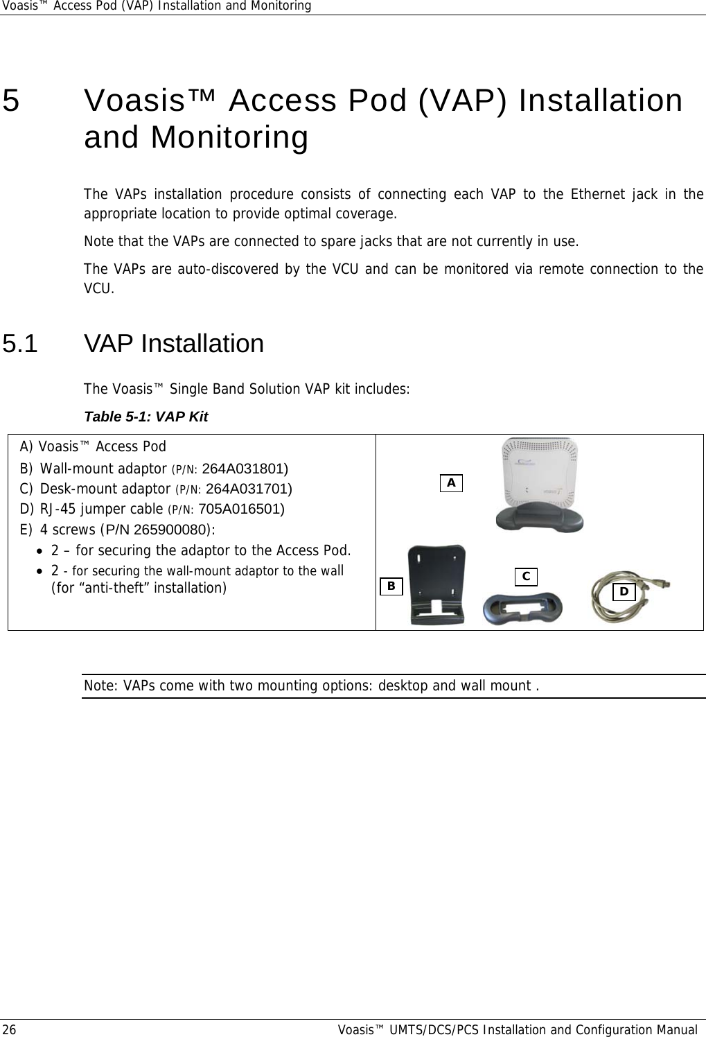 Voasis™ Access Pod (VAP) Installation and Monitoring 26  Voasis™ UMTS/DCS/PCS Installation and Configuration Manual  5   Voasis™ Access Pod (VAP) Installation and Monitoring The VAPs installation procedure consists of connecting each VAP to the Ethernet jack in the appropriate location to provide optimal coverage. Note that the VAPs are connected to spare jacks that are not currently in use. The VAPs are auto-discovered by the VCU and can be monitored via remote connection to the VCU. 5.1 VAP Installation The Voasis™ Single Band Solution VAP kit includes:  Table  5-1: VAP Kit A) Voasis™ Access Pod  B) Wall-mount adaptor (P/N: 264A031801) C) Desk-mount adaptor (P/N: 264A031701) D) RJ-45 jumper cable (P/N: 705A016501) E) 4 screws (P/N 265900080): • 2 – for securing the adaptor to the Access Pod.  • 2 - for securing the wall-mount adaptor to the wall (for “anti-theft” installation)                  Note: VAPs come with two mounting options: desktop and wall mount . A B C  D 