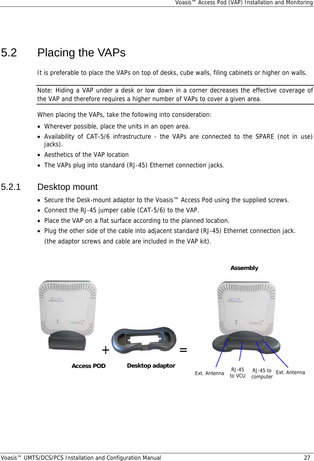 Voasis™ Access Pod (VAP) Installation and Monitoring Voasis™ UMTS/DCS/PCS Installation and Configuration Manual  27  5.2  Placing the VAPs It is preferable to place the VAPs on top of desks, cube walls, filing cabinets or higher on walls. Note: Hiding a VAP under a desk or low down in a corner decreases the effective coverage of the VAP and therefore requires a higher number of VAPs to cover a given area. When placing the VAPs, take the following into consideration: • Wherever possible, place the units in an open area. • Availability of CAT-5/6 infrastructure - the VAPs are connected to the SPARE (not in use) jacks). • Aesthetics of the VAP location • The VAPs plug into standard (RJ-45) Ethernet connection jacks. 5.2.1 Desktop mount • Secure the Desk-mount adaptor to the Voasis™ Access Pod using the supplied screws.  • Connect the RJ-45 jumper cable (CAT-5/6) to the VAP. • Place the VAP on a flat surface according to the planned location. • Plug the other side of the cable into adjacent standard (RJ-45) Ethernet connection jack. (the adaptor screws and cable are included in the VAP kit).     + =           Desktop adaptorAccess POD Assembly Ext. Antenna RJ-45 to VCU  RJ-45 to computer Ext. Antenna