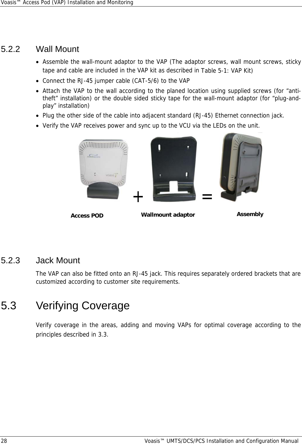 Voasis™ Access Pod (VAP) Installation and Monitoring 28  Voasis™ UMTS/DCS/PCS Installation and Configuration Manual  5.2.2 Wall Mount • Assemble the wall-mount adaptor to the VAP (The adaptor screws, wall mount screws, sticky tape and cable are included in the VAP kit as described in Table  5-1: VAP Kit) • Connect the RJ-45 jumper cable (CAT-5/6) to the VAP • Attach the VAP to the wall according to the planed location using supplied screws (for “anti-theft” installation) or the double sided sticky tape for the wall-mount adaptor (for “plug-and-play” installation) • Plug the other side of the cable into adjacent standard (RJ-45) Ethernet connection jack. • Verify the VAP receives power and sync up to the VCU via the LEDs on the unit. +    =       5.2.3  Jack Mount  The VAP can also be fitted onto an RJ-45 jack. This requires separately ordered brackets that are customized according to customer site requirements.  5.3 Verifying Coverage Verify coverage in the areas, adding and moving VAPs for optimal coverage according to the principles described in  3.3. Wallmount adaptorAccess POD Assembly