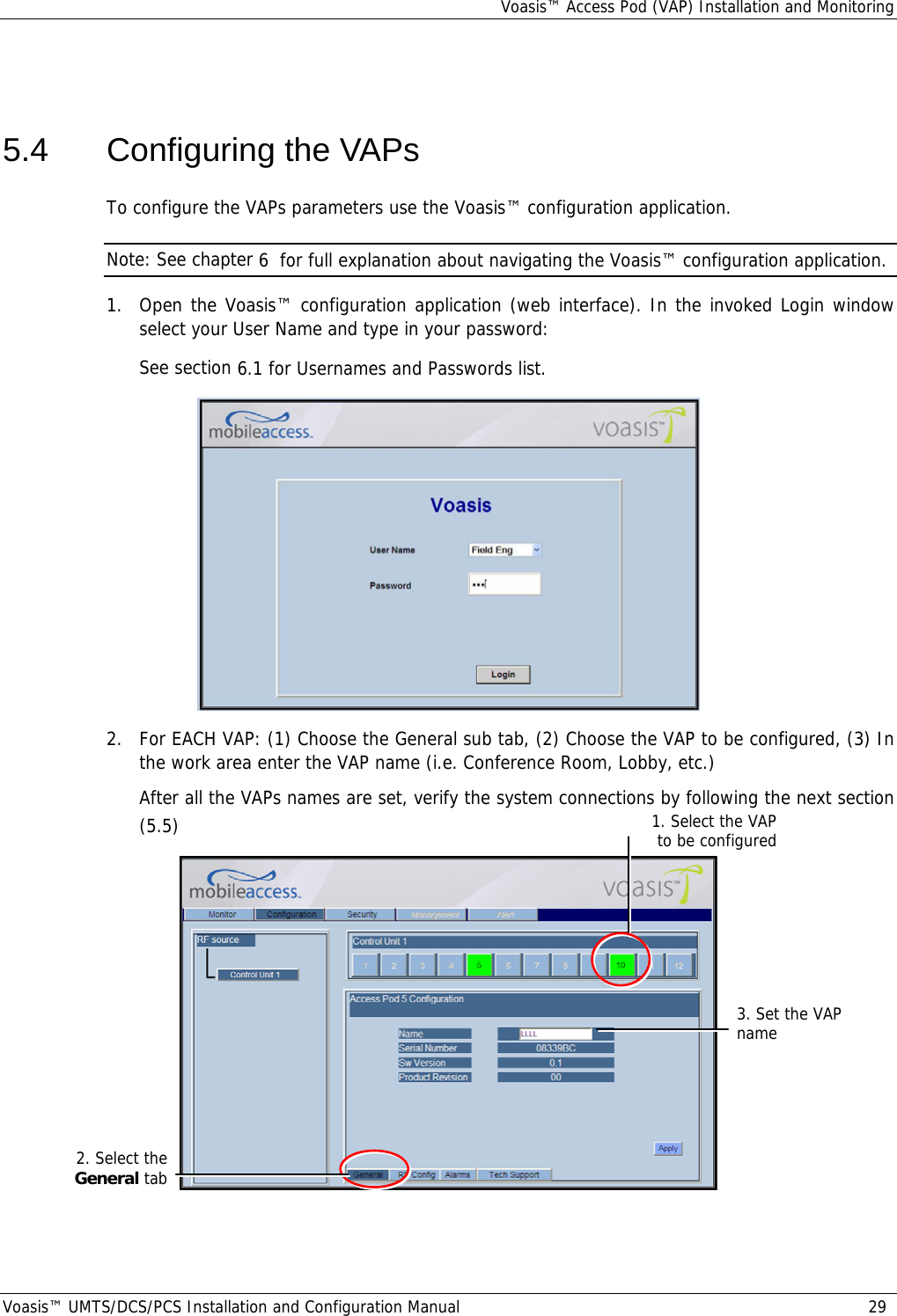 Voasis™ Access Pod (VAP) Installation and Monitoring Voasis™ UMTS/DCS/PCS Installation and Configuration Manual  29  5.4  Configuring the VAPs To configure the VAPs parameters use the Voasis™ configuration application.  Note: See chapter  6  for full explanation about navigating the Voasis™ configuration application. 1.  Open the Voasis™ configuration application (web interface). In the invoked Login window select your User Name and type in your password: See section  6.1 for Usernames and Passwords list.  2.  For EACH VAP: (1) Choose the General sub tab, (2) Choose the VAP to be configured, (3) In the work area enter the VAP name (i.e. Conference Room, Lobby, etc.) After all the VAPs names are set, verify the system connections by following the next section ( 5.5)   1. Select the VAP to be configured2. Select the General tab 3. Set the VAP name 