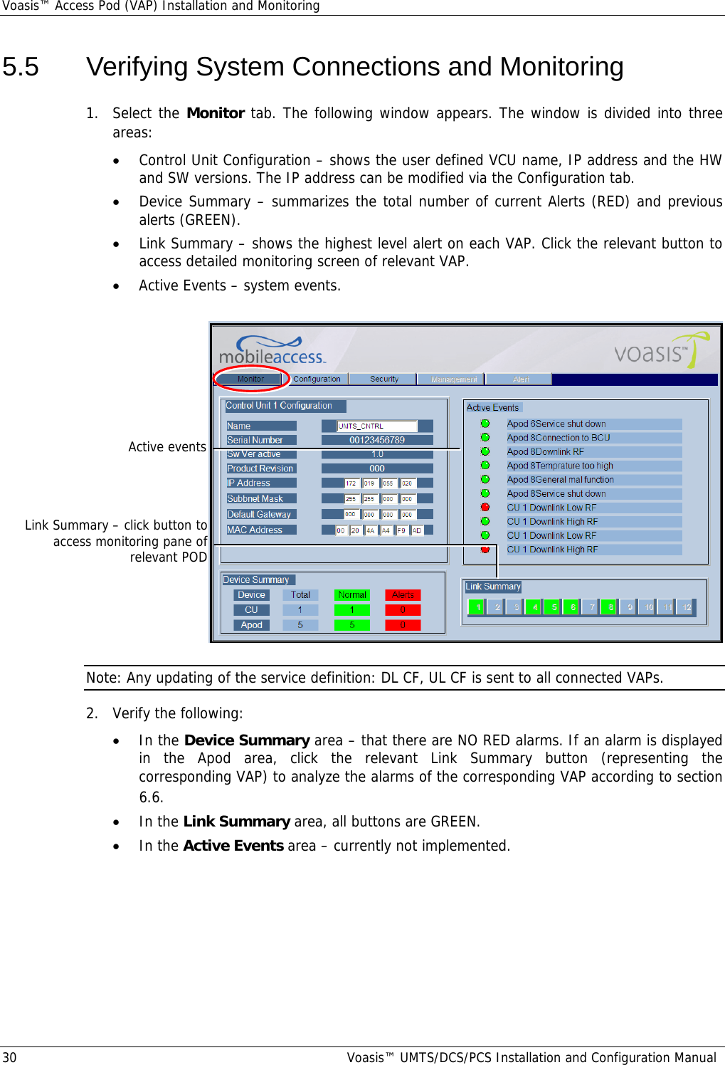 Voasis™ Access Pod (VAP) Installation and Monitoring 30  Voasis™ UMTS/DCS/PCS Installation and Configuration Manual 5.5  Verifying System Connections and Monitoring 1. Select the Monitor tab. The following window appears. The window is divided into three areas: • Control Unit Configuration – shows the user defined VCU name, IP address and the HW and SW versions. The IP address can be modified via the Configuration tab. • Device Summary – summarizes the total number of current Alerts (RED) and previous alerts (GREEN). • Link Summary – shows the highest level alert on each VAP. Click the relevant button to access detailed monitoring screen of relevant VAP. • Active Events – system events.   Note: Any updating of the service definition: DL CF, UL CF is sent to all connected VAPs. 2.  Verify the following: • In the Device Summary area – that there are NO RED alarms. If an alarm is displayed in the Apod area, click the relevant Link Summary button (representing the corresponding VAP) to analyze the alarms of the corresponding VAP according to section  6.6. • In the Link Summary area, all buttons are GREEN. • In the Active Events area – currently not implemented.  Link Summary – click button to access monitoring pane of relevant POD Active events 