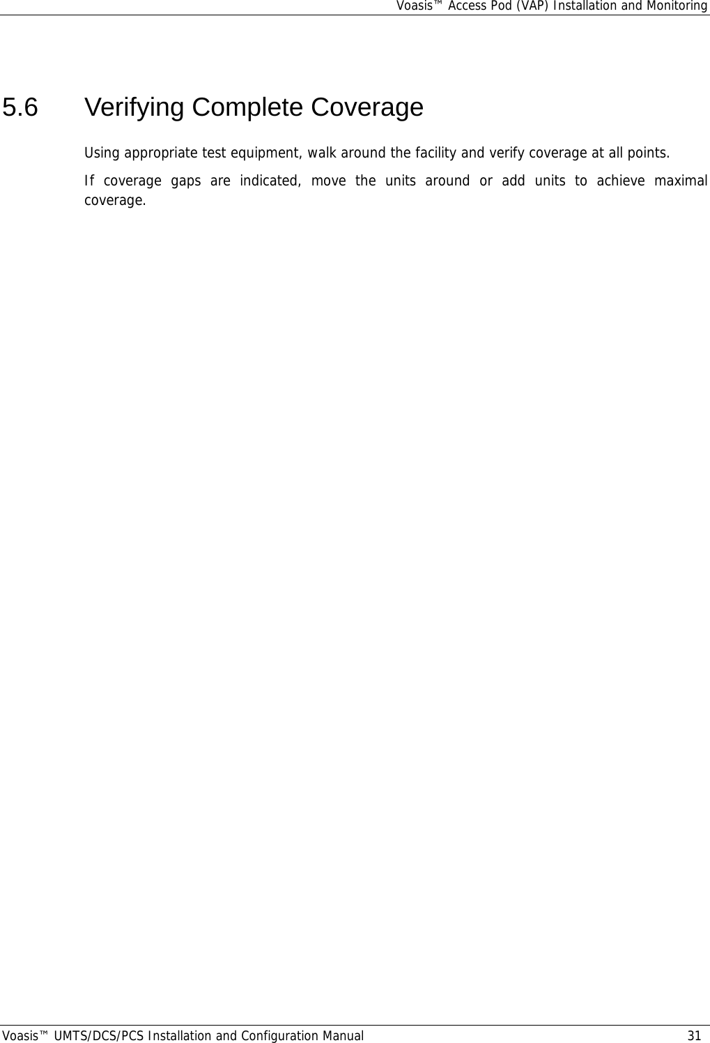 Voasis™ Access Pod (VAP) Installation and Monitoring Voasis™ UMTS/DCS/PCS Installation and Configuration Manual  31   5.6  Verifying Complete Coverage Using appropriate test equipment, walk around the facility and verify coverage at all points. If coverage gaps are indicated, move the units around or add units to achieve maximal coverage. 