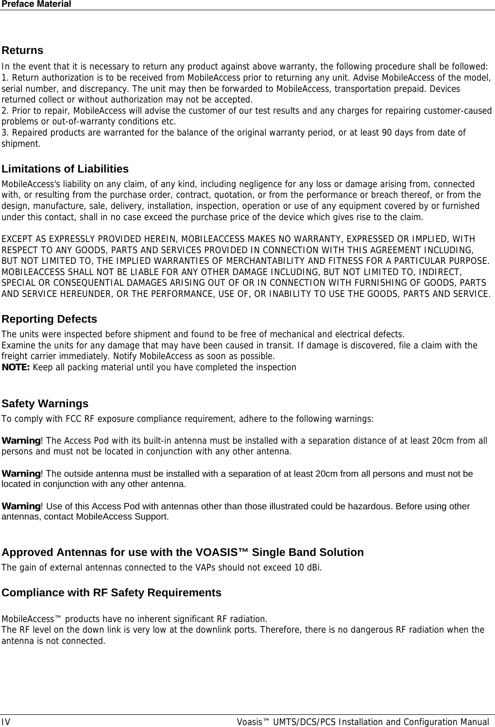 Preface Material IV  Voasis™ UMTS/DCS/PCS Installation and Configuration Manual Returns In the event that it is necessary to return any product against above warranty, the following procedure shall be followed: 1. Return authorization is to be received from MobileAccess prior to returning any unit. Advise MobileAccess of the model, serial number, and discrepancy. The unit may then be forwarded to MobileAccess, transportation prepaid. Devices returned collect or without authorization may not be accepted. 2. Prior to repair, MobileAccess will advise the customer of our test results and any charges for repairing customer-caused problems or out-of-warranty conditions etc.  3. Repaired products are warranted for the balance of the original warranty period, or at least 90 days from date of shipment. Limitations of Liabilities MobileAccess&apos;s liability on any claim, of any kind, including negligence for any loss or damage arising from, connected with, or resulting from the purchase order, contract, quotation, or from the performance or breach thereof, or from the design, manufacture, sale, delivery, installation, inspection, operation or use of any equipment covered by or furnished under this contact, shall in no case exceed the purchase price of the device which gives rise to the claim.  EXCEPT AS EXPRESSLY PROVIDED HEREIN, MOBILEACCESS MAKES NO WARRANTY, EXPRESSED OR IMPLIED, WITH RESPECT TO ANY GOODS, PARTS AND SERVICES PROVIDED IN CONNECTION WITH THIS AGREEMENT INCLUDING, BUT NOT LIMITED TO, THE IMPLIED WARRANTIES OF MERCHANTABILITY AND FITNESS FOR A PARTICULAR PURPOSE. MOBILEACCESS SHALL NOT BE LIABLE FOR ANY OTHER DAMAGE INCLUDING, BUT NOT LIMITED TO, INDIRECT, SPECIAL OR CONSEQUENTIAL DAMAGES ARISING OUT OF OR IN CONNECTION WITH FURNISHING OF GOODS, PARTS AND SERVICE HEREUNDER, OR THE PERFORMANCE, USE OF, OR INABILITY TO USE THE GOODS, PARTS AND SERVICE. Reporting Defects The units were inspected before shipment and found to be free of mechanical and electrical defects.  Examine the units for any damage that may have been caused in transit. If damage is discovered, file a claim with the freight carrier immediately. Notify MobileAccess as soon as possible.  NOTE: Keep all packing material until you have completed the inspection  Safety Warnings To comply with FCC RF exposure compliance requirement, adhere to the following warnings:  Warning! The Access Pod with its built-in antenna must be installed with a separation distance of at least 20cm from all persons and must not be located in conjunction with any other antenna.  Warning! The outside antenna must be installed with a separation of at least 20cm from all persons and must not be located in conjunction with any other antenna.  Warning! Use of this Access Pod with antennas other than those illustrated could be hazardous. Before using other antennas, contact MobileAccess Support.   Approved Antennas for use with the VOASIS™ Single Band Solution  The gain of external antennas connected to the VAPs should not exceed 10 dBi. Compliance with RF Safety Requirements  MobileAccess™ products have no inherent significant RF radiation. The RF level on the down link is very low at the downlink ports. Therefore, there is no dangerous RF radiation when the antenna is not connected. 