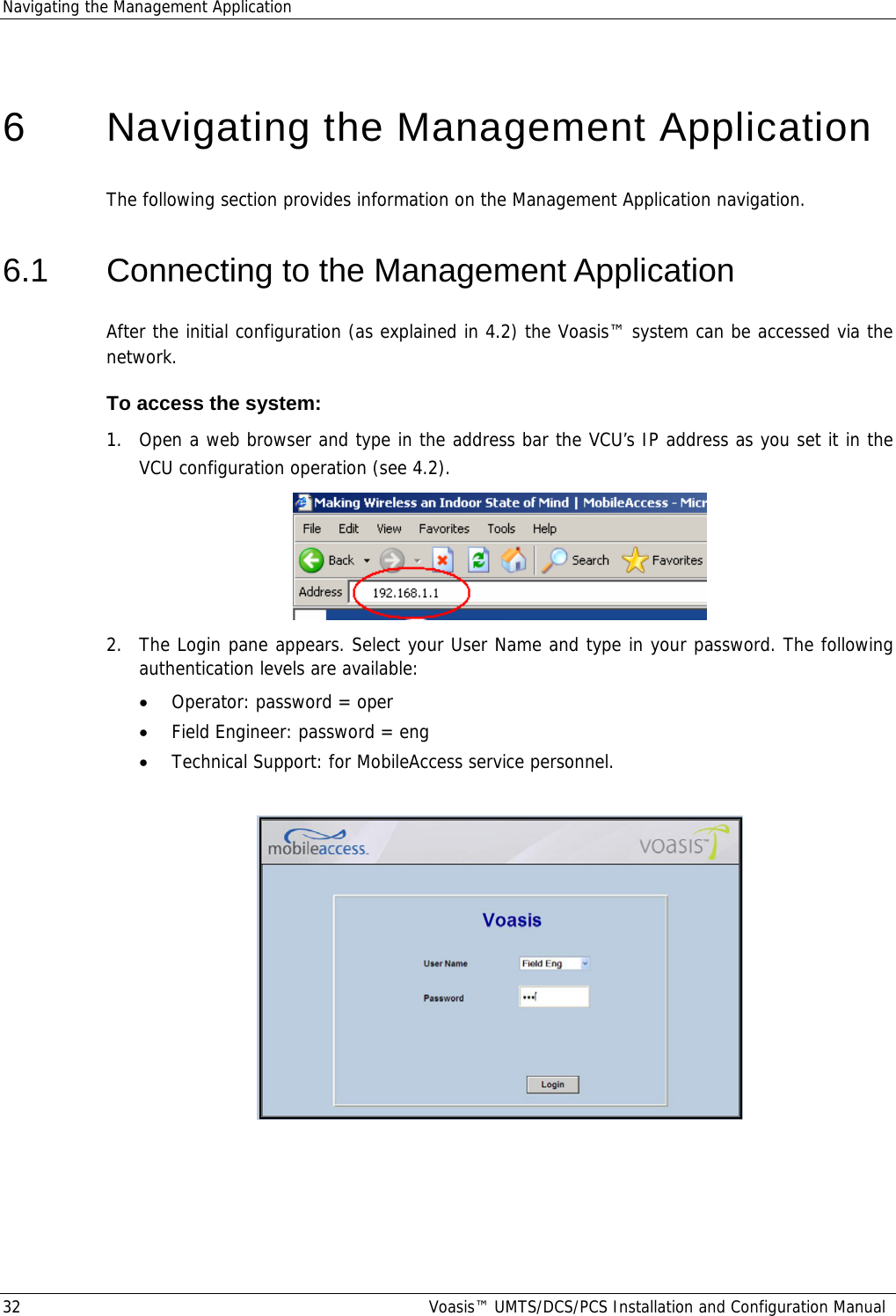 Navigating the Management Application 32  Voasis™ UMTS/DCS/PCS Installation and Configuration Manual  6   Navigating the Management Application The following section provides information on the Management Application navigation. 6.1  Connecting to the Management Application After the initial configuration (as explained in  4.2) the Voasis™ system can be accessed via the network.  To access the system: 1.  Open a web browser and type in the address bar the VCU’s IP address as you set it in the VCU configuration operation (see  4.2).  2.  The Login pane appears. Select your User Name and type in your password. The following authentication levels are available: • Operator: password = oper • Field Engineer: password = eng • Technical Support: for MobileAccess service personnel.     