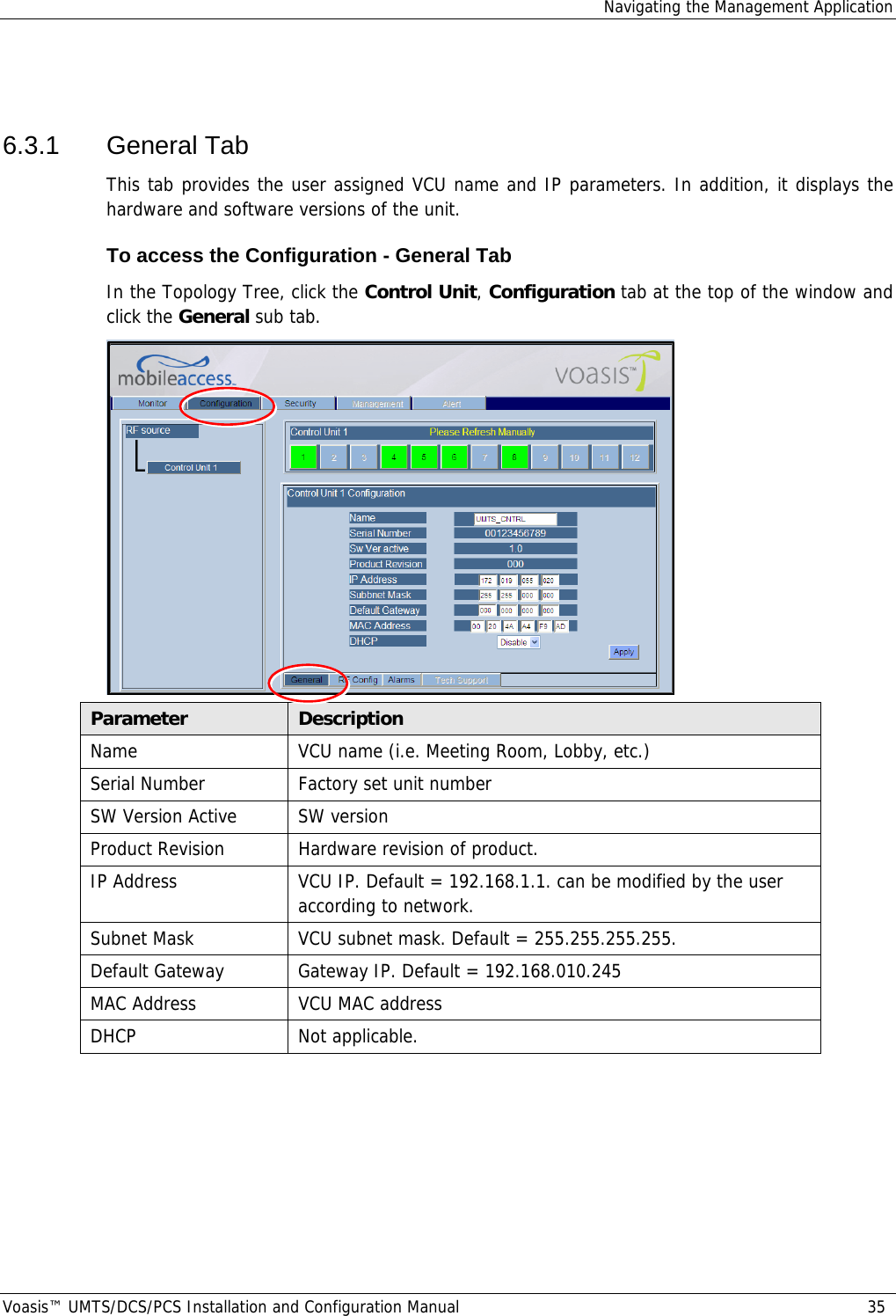 Navigating the Management Application Voasis™ UMTS/DCS/PCS Installation and Configuration Manual  35  6.3.1 General Tab This tab provides the user assigned VCU name and IP parameters. In addition, it displays the hardware and software versions of the unit.  To access the Configuration - General Tab In the Topology Tree, click the Control Unit, Configuration tab at the top of the window and click the General sub tab.  Parameter  Description Name  VCU name (i.e. Meeting Room, Lobby, etc.) Serial Number  Factory set unit number SW Version Active  SW version Product Revision  Hardware revision of product. IP Address  VCU IP. Default = 192.168.1.1. can be modified by the user according to network. Subnet Mask  VCU subnet mask. Default = 255.255.255.255.  Default Gateway  Gateway IP. Default = 192.168.010.245 MAC Address  VCU MAC address DHCP Not applicable.  