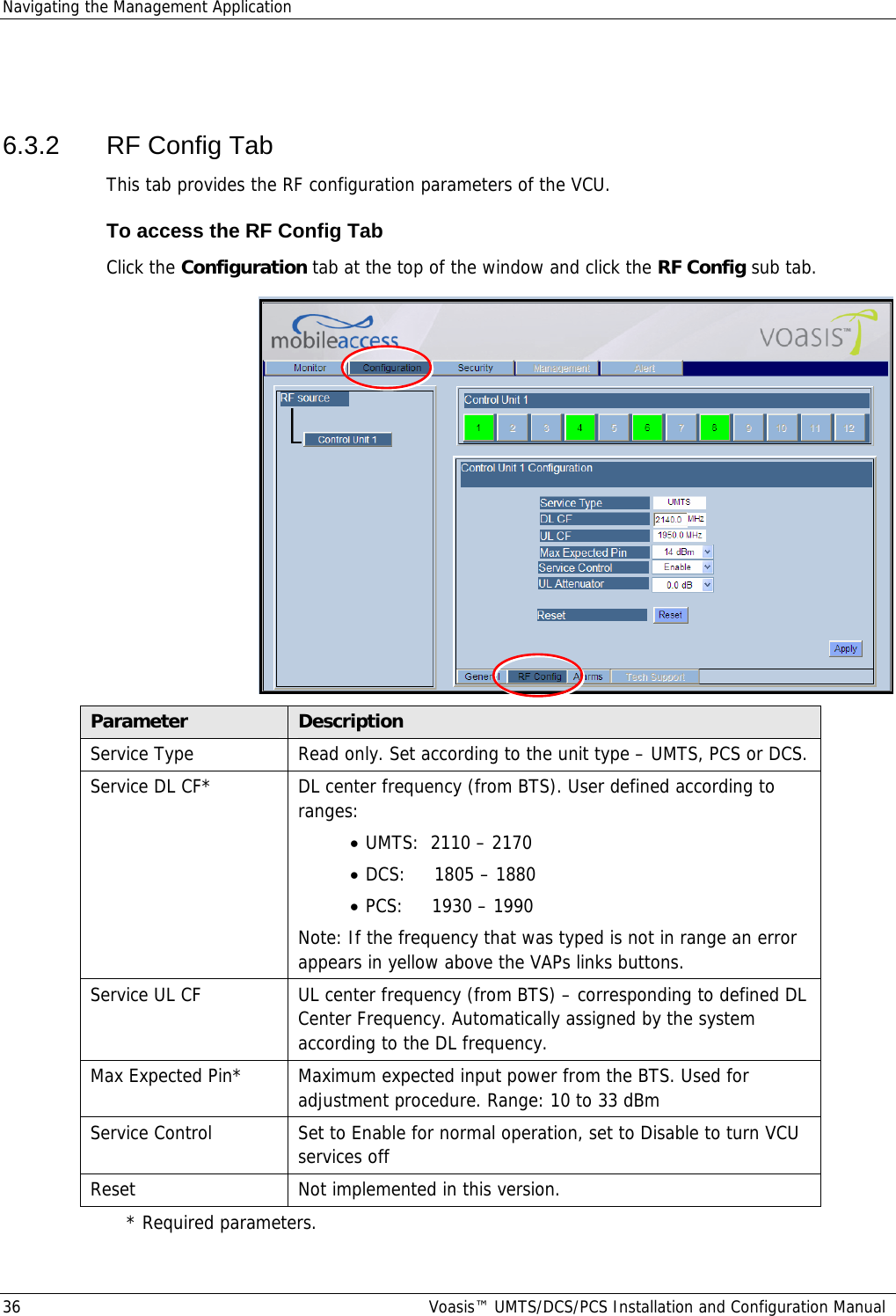 Navigating the Management Application 36  Voasis™ UMTS/DCS/PCS Installation and Configuration Manual  6.3.2  RF Config Tab This tab provides the RF configuration parameters of the VCU. To access the RF Config Tab Click the Configuration tab at the top of the window and click the RF Config sub tab.  Parameter  Description Service Type  Read only. Set according to the unit type – UMTS, PCS or DCS. Service DL CF*  DL center frequency (from BTS). User defined according to ranges: • UMTS:  2110 – 2170 • DCS:     1805 – 1880 • PCS:     1930 – 1990 Note: If the frequency that was typed is not in range an error appears in yellow above the VAPs links buttons. Service UL CF  UL center frequency (from BTS) – corresponding to defined DL Center Frequency. Automatically assigned by the system according to the DL frequency. Max Expected Pin*  Maximum expected input power from the BTS. Used for adjustment procedure. Range: 10 to 33 dBm Service Control  Set to Enable for normal operation, set to Disable to turn VCU services off  Reset  Not implemented in this version. * Required parameters. 