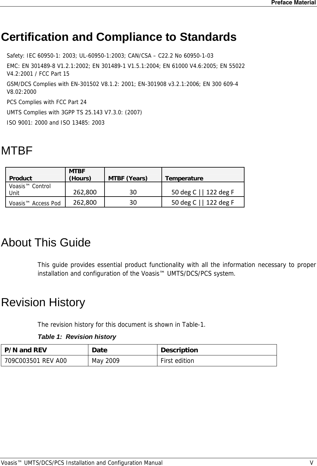 Preface Material Voasis™ UMTS/DCS/PCS Installation and Configuration Manual  V Certification and Compliance to Standards  Safety: IEC 60950-1: 2003; UL-60950-1:2003; CAN/CSA – C22.2 No 60950-1-03 EMC: EN 301489-8 V1.2.1:2002; EN 301489-1 V1.5.1:2004; EN 61000 V4.6:2005; EN 55022 V4.2:2001 / FCC Part 15 GSM/DCS Complies with EN-301502 V8.1.2: 2001; EN-301908 v3.2.1:2006; EN 300 609-4 V8.02:2000 PCS Complies with FCC Part 24 UMTS Complies with 3GPP TS 25.143 V7.3.0: (2007) ISO 9001: 2000 and ISO 13485: 2003 MTBF  ProductMTBF (Hours)MTBF (Years)TemperatureVoasis™ Control Unit262,8003050degC||122degFVoasis™ Access Pod262,8003050degC||122degF About This Guide This guide provides essential product functionality with all the information necessary to proper installation and configuration of the Voasis™ UMTS/DCS/PCS system. Revision History The revision history for this document is shown in Table-1. Table 1:  Revision history P/N and REV  Date  Description 709C003501 REV A00  May 2009  First edition  