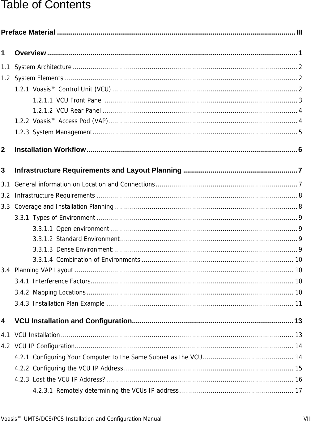  Voasis™ UMTS/DCS/PCS Installation and Configuration Manual  VII Table of Contents Preface Material .........................................................................................................................III 1 Overview...............................................................................................................................1 1.1 System Architecture..................................................................................................................2 1.2 System Elements ......................................................................................................................2 1.2.1 Voasis™ Control Unit (VCU)..............................................................................................2 1.2.1.1 VCU Front Panel ..................................................................................................3 1.2.1.2 VCU Rear Panel ...................................................................................................4 1.2.2 Voasis™ Access Pod (VAP)................................................................................................4 1.2.3 System Management........................................................................................................5 2 Installation Workflow...........................................................................................................6 3 Infrastructure Requirements and Layout Planning ..........................................................7 3.1 General information on Location and Connections........................................................................7 3.2 Infrastructure Requirements ......................................................................................................8 3.3 Coverage and Installation Planning.............................................................................................8 3.3.1 Types of Environment......................................................................................................9 3.3.1.1 Open environment...............................................................................................9 3.3.1.2 Standard Environment..........................................................................................9 3.3.1.3 Dense Environment:.............................................................................................9 3.3.1.4 Combination of Environments ............................................................................. 10 3.4 Planning VAP Layout ............................................................................................................... 10 3.4.1 Interference Factors....................................................................................................... 10 3.4.2 Mapping Locations......................................................................................................... 10 3.4.3 Installation Plan Example ...............................................................................................11 4 VCU Installation and Configuration..................................................................................13 4.1 VCU Installation...................................................................................................................... 13 4.2 VCU IP Configuration............................................................................................................... 14 4.2.1 Configuring Your Computer to the Same Subnet as the VCU.............................................. 14 4.2.2 Configuring the VCU IP Address...................................................................................... 15 4.2.3 Lost the VCU IP Address?............................................................................................... 16 4.2.3.1 Remotely determining the VCUs IP address.......................................................... 17 